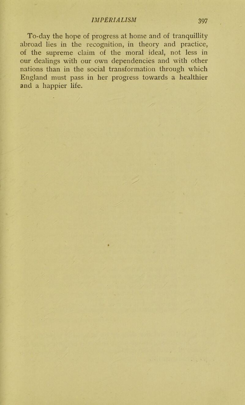 To-day the hope of progress at home and of tranquillity abroad lies in the recognition, in theory and practice, of the supreme claim of the moral ideal, not less in our dealings with our own dependencies and with other nations than in the social transformation through which England must pass in her progress towards a healthier and a happier life.