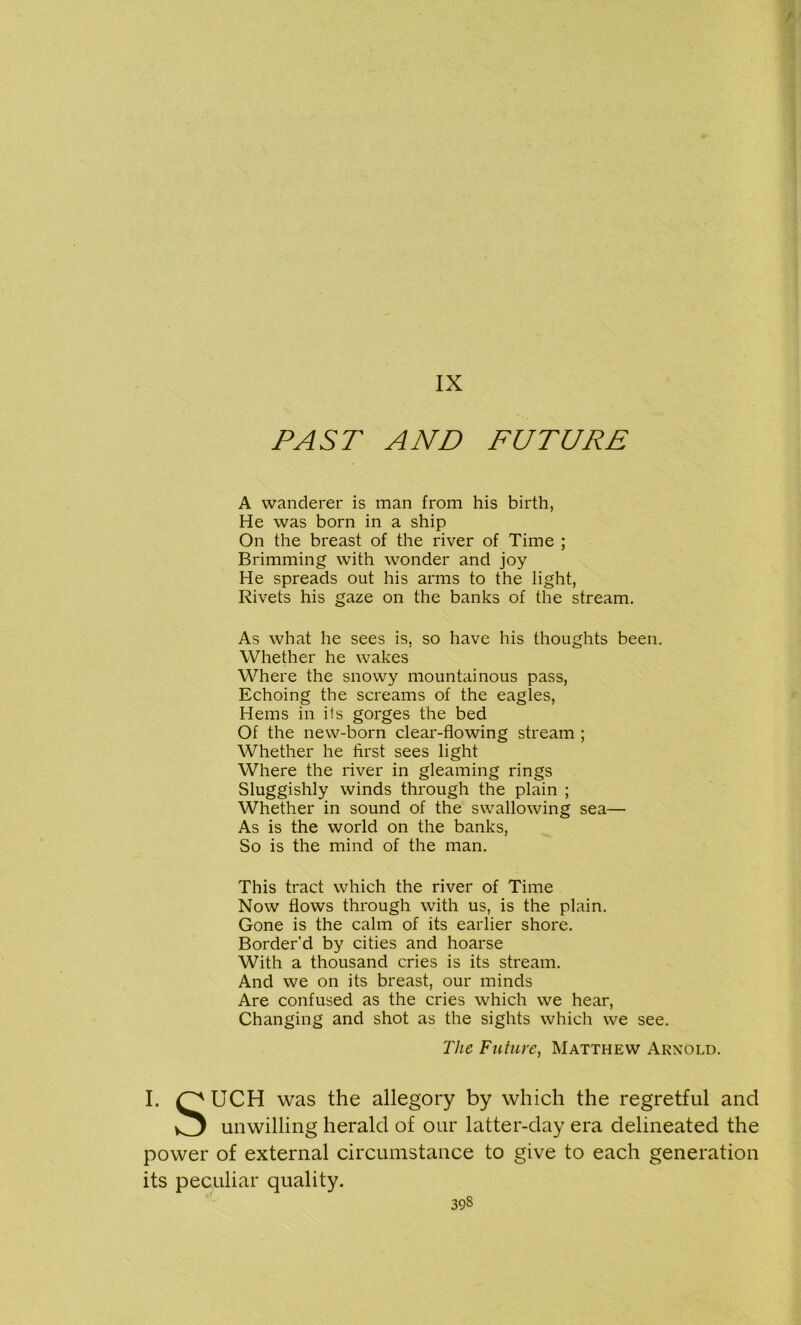 IX PAST AND FUTURE A wanderer is man from his birth, He was born in a ship On the breast of the river of Time ; Brimming with wonder and joy He spreads out his arms to the light, Rivets his gaze on the banks of the stream. As what he sees is, so have his thoughts been. Whether he wakes Where the snowy mountainous pass, Echoing the screams of the eagles, Hems in ils gorges the bed Of the new-born clear-flowing stream ; Whether he first sees light Where the river in gleaming rings Sluggishly winds through the plain ; Whether in sound of the swallowing sea— As is the world on the banks, So is the mind of the man. This tract which the river of Time Now flows through with us, is the plain. Gone is the calm of its earlier shore. Border’d by cities and hoarse With a thousand cries is its stream. And we on its breast, our minds Are confused as the cries which we hear, Changing and shot as the sights which we see. I. UCH was the allegory by which the regretful and unwilling herald of our latter-day era delineated the power of external circumstance to give to each generation its peculiar quality. The Future, Matthew Arnold.