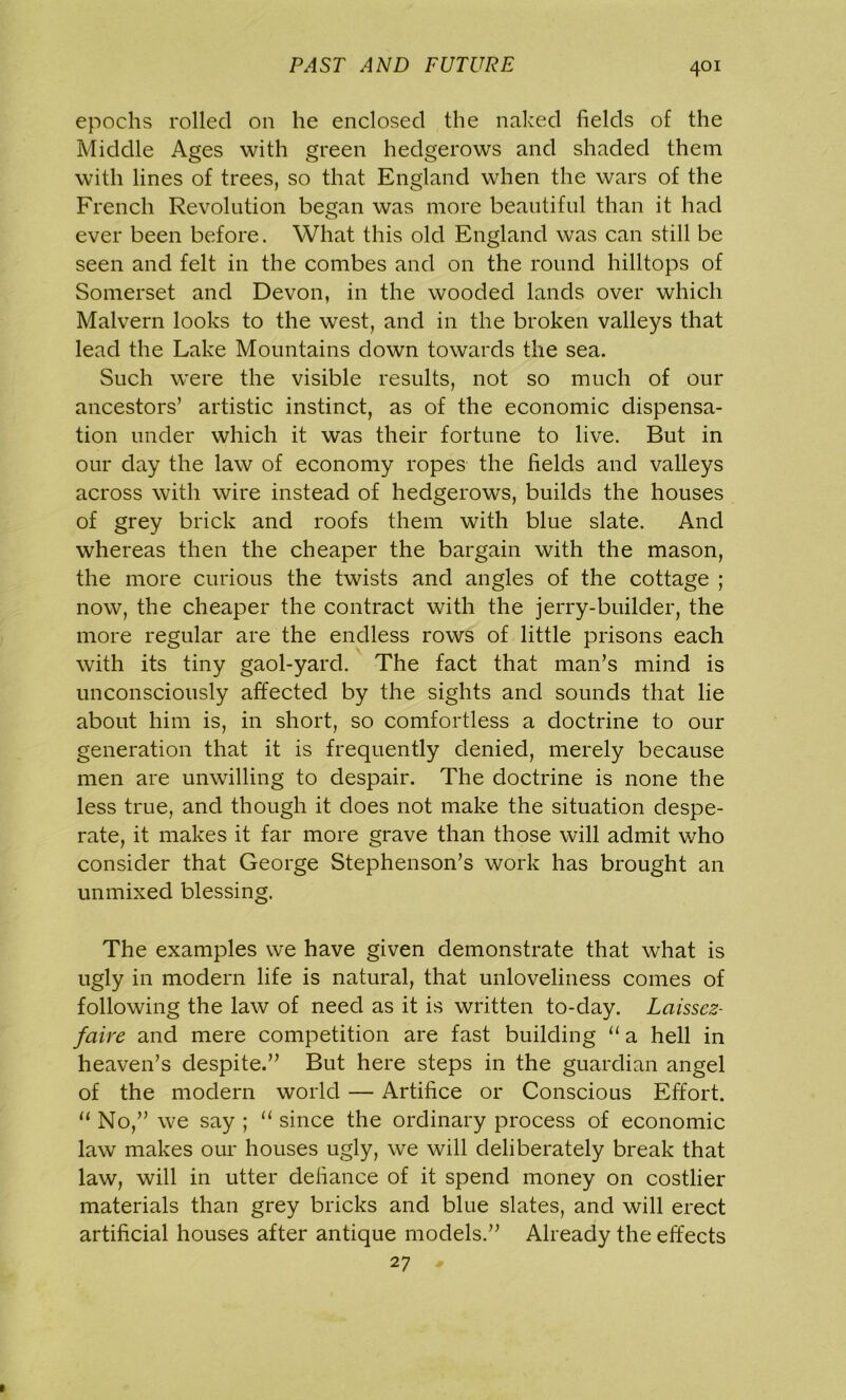 epochs rolled on he enclosed the naked fields of the Middle Ages with green hedgerows and shaded them with lines of trees, so that England when the wars of the French Revolution began was more beautiful than it had ever been before. What this old England was can still be seen and felt in the combes and on the round hilltops of Somerset and Devon, in the wooded lands over which Malvern looks to the west, and in the broken valleys that lead the Lake Mountains down towards the sea. Such were the visible results, not so much of our ancestors’ artistic instinct, as of the economic dispensa- tion under which it was their fortune to live. But in our day the law of economy ropes the fields and valleys across with wire instead of hedgerows, builds the houses of grey brick and roofs them with blue slate. And whereas then the cheaper the bargain with the mason, the more curious the twists and angles of the cottage ; now, the cheaper the contract with the jerry-builder, the more regular are the endless rows of little prisons each with its tiny gaol-yard. The fact that man’s mind is unconsciously affected by the sights and sounds that lie about him is, in short, so comfortless a doctrine to our generation that it is frequently denied, merely because men are unwilling to despair. The doctrine is none the less true, and though it does not make the situation despe- rate, it makes it far more grave than those will admit who consider that George Stephenson’s work has brought an unmixed blessing. The examples we have given demonstrate that what is ugly in modern life is natural, that unloveliness comes of following the law of need as it is written to-day. Laissez- faire and mere competition are fast building “ a hell in heaven’s despite.” But here steps in the guardian angel of the modern world — Artifice or Conscious Effort. “ No,” we say ; “ since the ordinary process of economic law makes our houses ugly, we will deliberately break that law, will in utter defiance of it spend money on costlier materials than grey bricks and blue slates, and will erect artificial houses after antique models.” Already the effects 27