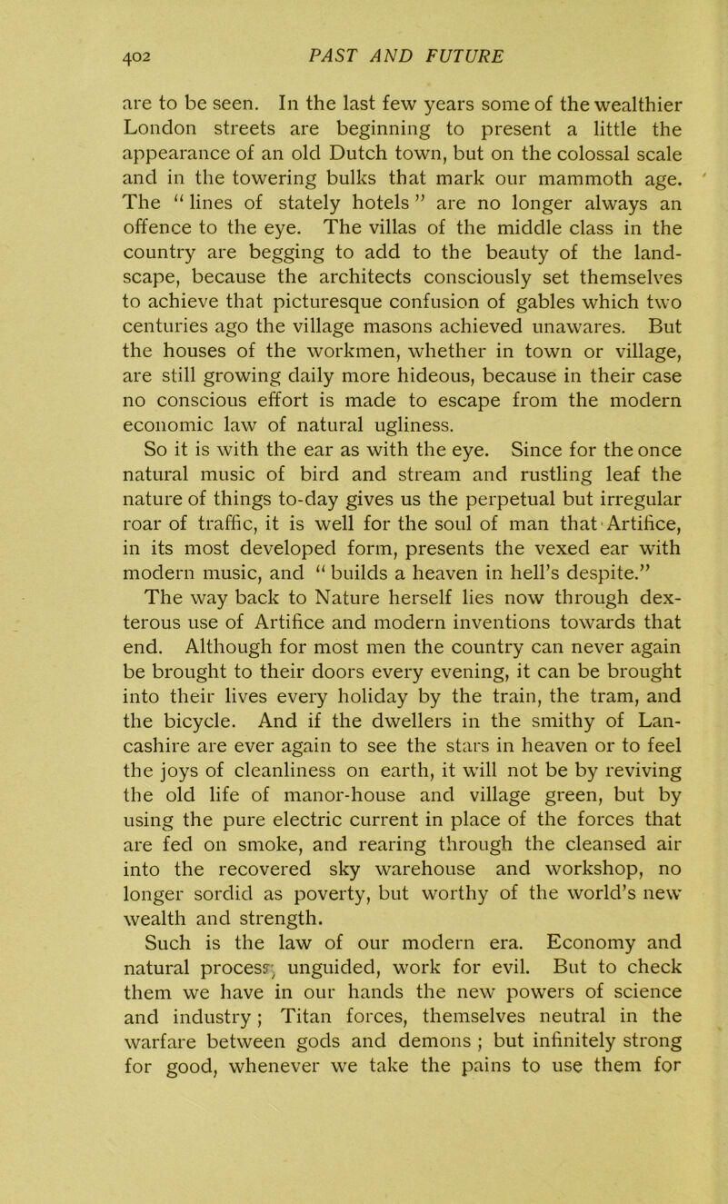 are to be seen. In the last few years some of the wealthier London streets are beginning to present a little the appearance of an old Dutch town, but on the colossal scale and in the towering bulks that mark our mammoth age. The 11 lines of stately hotels ” are no longer always an offence to the eye. The villas of the middle class in the country are begging to add to the beauty of the land- scape, because the architects consciously set themselves to achieve that picturesque confusion of gables which two centuries ago the village masons achieved unawares. But the houses of the workmen, whether in town or village, are still growing daily more hideous, because in their case no conscious effort is made to escape from the modern economic law of natural ugliness. So it is with the ear as with the eye. Since for the once natural music of bird and stream and rustling leaf the nature of things to-day gives us the perpetual but irregular roar of traffic, it is well for the soul of man that Artifice, in its most developed form, presents the vexed ear with modern music, and “ builds a heaven in hell’s despite.” The way back to Nature herself lies now through dex- terous use of Artifice and modern inventions towards that end. Although for most men the country can never again be brought to their doors every evening, it can be brought into their lives every holiday by the train, the tram, and the bicycle. And if the dwellers in the smithy of Lan- cashire are ever again to see the stars in heaven or to feel the joys of cleanliness on earth, it will not be by reviving the old life of manor-house and village green, but by using the pure electric current in place of the forces that are fed on smoke, and rearing through the cleansed air into the recovered sky warehouse and workshop, no longer sordid as poverty, but worthy of the world’s new wealth and strength. Such is the law of our modern era. Economy and natural process unguided, work for evil. But to check them we have in our hands the new powers of science and industry; Titan forces, themselves neutral in the warfare between gods and demons ; but infinitely strong for good, whenever we take the pains to use them for