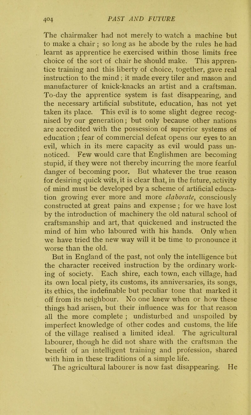 4°4 The chairmaker had not merely to watch a machine but to make a chair ; so long as he abode by the rules he had learnt as apprentice he exercised within those limits free choice of the sort of chair he should make. This appren- tice training and this liberty of choice, together, gave real instruction to the mind ; it made every tiler and mason and manufacturer of knick-knacks an artist and a craftsman. To-day the apprentice system is fast disappearing, and the necessary artificial substitute, education, has not yet taken its place. This evil is to some slight degree recog- nised by our generation; but only because other nations are accredited with the possession of superior systems of education ; fear of commercial defeat opens our eyes to an evil, which in its mere capacity as evil would pass un- noticed. Few would care that Englishmen are becoming stupid, if they were not thereby incurring the more fearful danger of becoming poor. But whatever the true reason for desiring quick wits, it is clear that, in the future, activity of mind must be developed by a scheme of artificial educa- tion growing ever more and more elaborate, consciously constructed at great pains and expense ; for we have lost by the introduction of machinery the old natural school of craftsmanship and art, that quickened and instructed the mind of him who laboured with his hands. Onlv when we have tried the new way will it be time to pronounce it worse than the old. But in England of the past, not only the intelligence but the character received instruction by the ordinary work- ing of society. Each shire, each town, each village, had its own local piety, its customs, its anniversaries, its songs, its ethics, the indefinable but peculiar tone that marked it off from its neighbour. No one knew when or how these things had arisen, but their influence was for that reason all the more complete ; undisturbed and unspoiled by imperfect knowledge of other codes and customs, the life of the village realised a limited ideal. The agricultural labourer, though he did not share with the craftsman the benefit of an intelligent training and profession, shared with him in these traditions of a simple life. The agricultural labourer is now fast disappearing. He