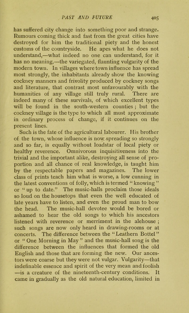 has suffered city change into something poor and strange. Rumours coming thick and fast from the great cities have destroyed for him the traditional piety and the honest customs of the countryside. He apes what he does not understand,—what indeed no one can understand, for it has no meaning,—the variegated, flaunting vulgarity of the modern town. I11 villages where town influence has spread most strongly, the inhabitants already show the knowing cockney manners and frivolity produced by cockney songs and literature, that contrast most unfavourably with the humanities of any village still truly rural. There are indeed many of these survivals, of which excellent types will be found in the south-western counties ; but the cockney village is the type to which all must approximate in ordinary process of change, if it continues on the present lines. Such is the fate of the agricultural labourer. His brother of the town, whose influence is now spreading so strongly and so far, is equally without loadstar of local piety or healthy reverence. Omnivorous inquisitiveness into the trivial and the important alike, destroying all sense of pro- portion and all chance of real knowledge, is taught him by the respectable papers and magazines. The lower class of prints teach him what is worse, a low cunning in the latest conventions of folly, which is termed “ knowing ” or “ up to date.” The music-halls proclaim those ideals so loud on the housetops that even the well educated of late years have to listen, and even the proud man to bow the head. The music-hall devotee would be bored or ashamed to hear the old songs to which his ancestors listened with reverence or merriment in the alehouse ; such songs are now only heard in drawing-rooms or at concerts. The difference between the “ Leathern Bottel ” or “ One Morning in May ” and the music-hall song is the difference between the influences that formed the old English and those that are forming the new. Our ances- tors were coarse but they were not vulgar. Vulgarity—that indefinable essence and spirit of the very mean and foolish —is a creature of the nineteenth-century conditions. It came in gradually as the old natural education, limited in