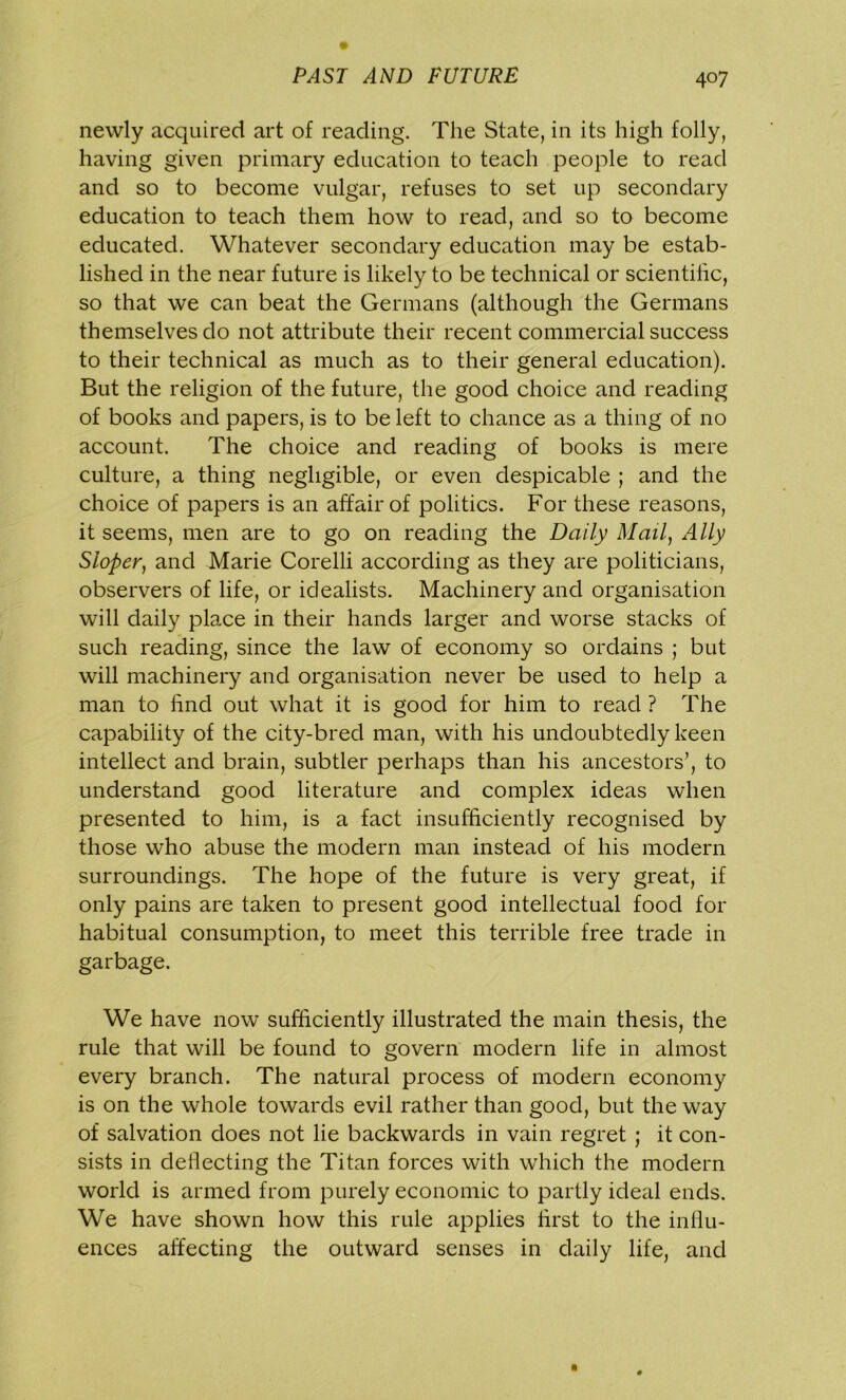 newly acquired art of reading. The State, in its high folly, having given primary education to teach people to read and so to become vulgar, refuses to set up secondary education to teach them how to read, and so to become educated. Whatever secondary education may be estab- lished in the near future is likely to be technical or scientific, so that we can beat the Germans (although the Germans themselves do not attribute their recent commercial success to their technical as much as to their general education). But the religion of the future, the good choice and reading of books and papers, is to be left to chance as a thing of no account. The choice and reading of books is mere culture, a thing negligible, or even despicable ; and the choice of papers is an affair of politics. For these reasons, it seems, men are to go on reading the Daily Mail, Ally Sloper, and Marie Corelli according as they are politicians, observers of life, or idealists. Machinery and organisation will daily place in their hands larger and worse stacks of such reading, since the law of economy so ordains ; but will machinery and organisation never be used to help a man to find out what it is good for him to read ? The capability of the city-bred man, with his undoubtedly keen intellect and brain, subtler perhaps than his ancestors’, to understand good literature and complex ideas when presented to him, is a fact insufficiently recognised by those who abuse the modern man instead of his modern surroundings. The hope of the future is very great, if only pains are taken to present good intellectual food for habitual consumption, to meet this terrible free trade in garbage. We have now sufficiently illustrated the main thesis, the rule that will be found to govern modern life in almost every branch. The natural process of modern economy is on the whole towards evil rather than good, but the way of salvation does not lie backwards in vain regret ; it con- sists in deflecting the Titan forces with which the modern world is armed from purely economic to partly ideal ends. We have shown how this rule applies first to the influ- ences affecting the outward senses in daily life, and