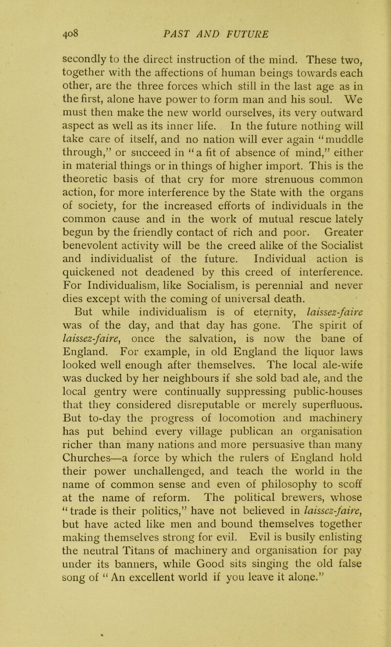 secondly to the direct instruction of the mind. These two, together with the affections of human beings towards each other, are the three forces which still in the last age as in the first, alone have power to form man and his soul. We must then make the new world ourselves, its very outward aspect as well as its inner life. In the future nothing will take care of itself, and no nation will ever again “muddle through/’ or succeed in “ a fit of absence of mind,” either in material things or in things of higher import. This is the theoretic basis of that cry for more strenuous common action, for more interference by the State with the organs of society, for the increased efforts of individuals in the common cause and in the work of mutual rescue lately begun by the friendly contact of rich and poor. Greater benevolent activity will be the creed alike of the Socialist and individualist of the future. Individual action is quickened not deadened by this creed of interference. For Individualism, like Socialism, is perennial and never dies except with the coming of universal death. But while individualism is of eternity, laissez-faire was of the day, and that day has gone. The spirit of laissez-faire, once the salvation, is now the bane of England. For example, in old England the liquor laws looked well enough after themselves. The local ale-wife was ducked by her neighbours if she sold bad ale, and the local gentry were continually suppressing public-houses that the}'- considered disreputable or merely superfluous. But to-day the progress of locomotion and machinery has put behind every village publican an organisation richer than many nations and more persuasive than many Churches—a force by which the rulers of England hold their power unchallenged, and teach the world in the name of common sense and even of philosophy to scoff at the name of reform. The political brewers, whose u trade is their politics,” have not believed in laissez-faire, but have acted like men and bound themselves together making themselves strong for evil. Evil is busily enlisting the neutral Titans of machinery and organisation for pay under its banners, while Good sits singing the old false song of “ An excellent world if you leave it alone.”