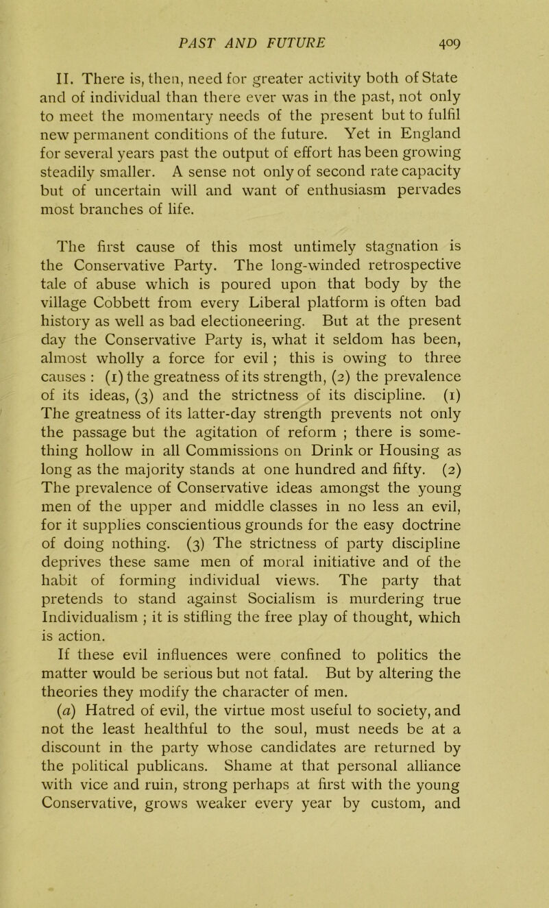 II. There is, then, need for greater activity both of State and of individual than there ever was in the past, not only to meet the momentary needs of the present but to fulfil new permanent conditions of the future. Yet in England for several years past the output of effort has been growing steadily smaller. A sense not only of second rate capacity but of uncertain will and want of enthusiasm pervades most branches of life. The first cause of this most untimely stagnation is the Conservative Party. The long-winded retrospective tale of abuse which is poured upon that body by the village Cobbett from every Liberal platform is often bad history as well as bad electioneering. But at the present day the Conservative Party is, what it seldom has been, almost wholly a force for evil ; this is owing to three causes : (i)the greatness of its strength, (2) the prevalence of its ideas, (3) and the strictness of its discipline. (1) The greatness of its latter-day strength prevents not only the passage but the agitation of reform ; there is some- thing hollow in all Commissions on Drink or Housing as long as the majority stands at one hundred and fifty. (2) The prevalence of Conservative ideas amongst the young men of the upper and middle classes in no less an evil, for it supplies conscientious grounds for the easy doctrine of doing nothing. (3) The strictness of party discipline deprives these same men of moral initiative and of the habit of forming individual views. The party that pretends to stand against Socialism is murdering true Individualism ; it is stifling the free play of thought, which is action. If these evil influences were confined to politics the matter would be serious but not fatal. But by altering the theories they modify the character of men. (a) Hatred of evil, the virtue most useful to society, and not the least healthful to the soul, must needs be at a discount in the party whose candidates are returned by the political publicans. Shame at that personal alliance with vice and ruin, strong perhaps at first with the young Conservative, grows weaker every year by custom, and