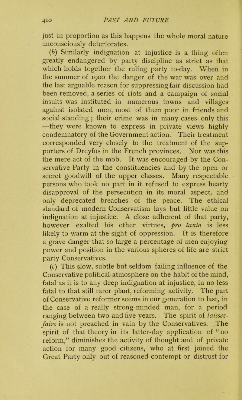 just in proportion as this happens the whole moral nature unconsciously deteriorates. (b) Similarly indignation at injustice is a thing often greatly endangered by party discipline as strict as that which holds together the ruling party to-day. When in the summer of 1900 the danger of the war was over and the last arguable reason for suppressing fair discussion had been removed, a series of riots and a campaign of social insults was instituted in numerous towns and villages against isolated men, most of them poor in friends and social standing ; their crime was in many cases only this —they were known to express in private views highly condemnatory of the Government action. Their treatment corresponded very closely to the treatment of the sup- porters of Dreyfus in the French provinces. Nor was this the mere act of the mob. It was encouraged by the Con- servative Party in the constituencies and by the open or secret goodwill of the upper classes. Many respectable persons who took no part in it refused to express hearty disapproval of the persecution in its moral aspect, and only deprecated breaches of the peace. The ethical standard of modern Conservatism lays but little value on indignation at injustice. A close adherent of that party, however exalted his other virtues, pro tanto is less likely to warm at the sight of oppression. It is therefore a grave danger that so large a percentage of men enjoying power and position in the various spheres of life are strict party Conservatives. (c) This slow, subtle but seldom failing influence of the Conservative political atmosphere on the habit of the mind, fatal as it is to any deep indignation at injustice, in no less fatal to that still rarer plant, reforming activity. The part of Conservative reformer seems in our generation to last, in the case of a really strong-minded man, for a period ranging between two and five years. The spirit of laissez- faire is not preached in vain by the Conservatives. The spirit of that theory in its latter-day application of li no reform,” diminishes the activity of thought and of private action for many good citizens, who at first joined the Great Party only out of reasoned contempt or distrust for