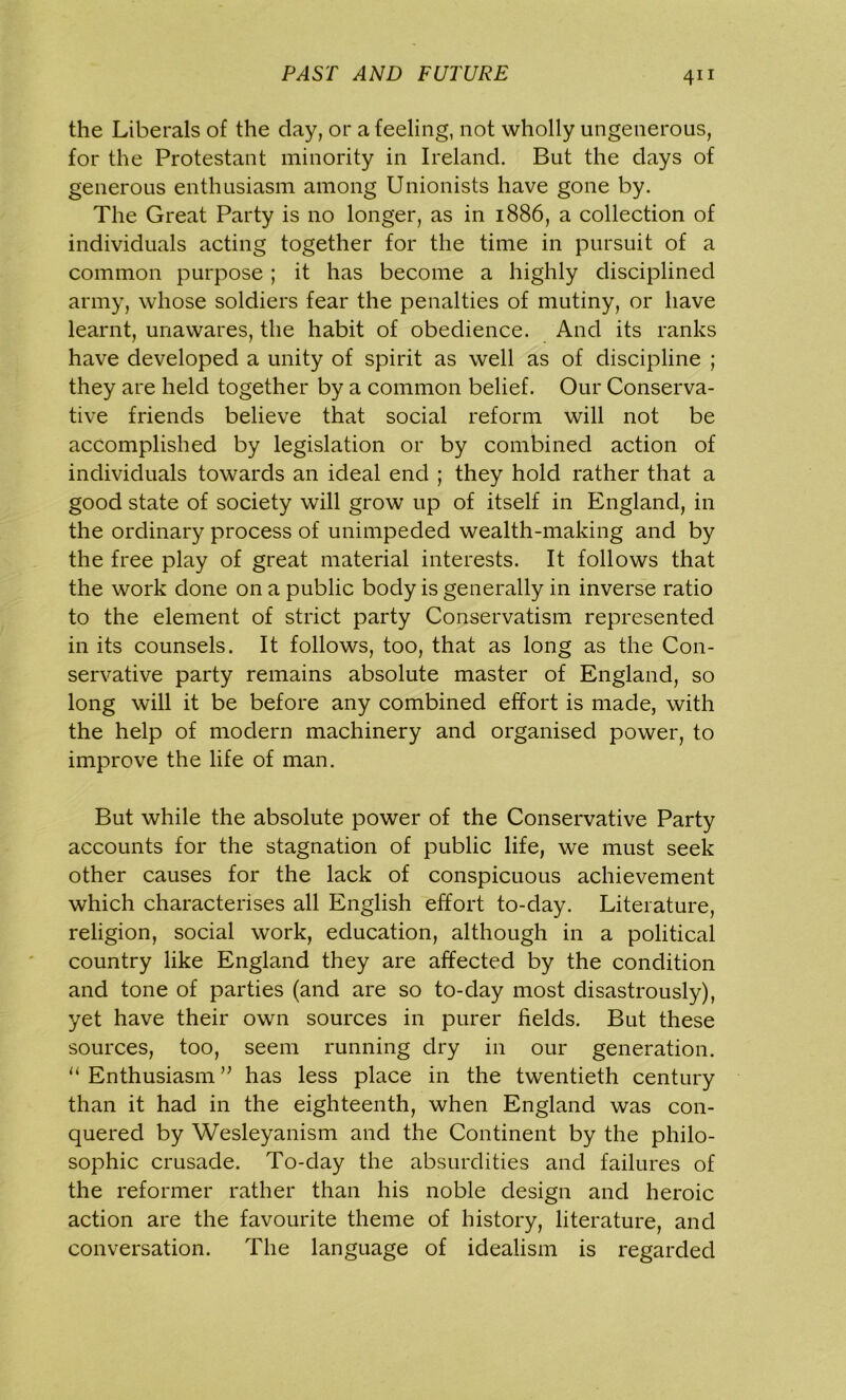 the Liberals of the day, or a feeling, not wholly ungenerous, for the Protestant minority in Ireland. But the days of generous enthusiasm among Unionists have gone by. The Great Party is no longer, as in 1886, a collection of individuals acting together for the time in pursuit of a common purpose ; it has become a highly disciplined army, whose soldiers fear the penalties of mutiny, or have learnt, unawares, the habit of obedience. And its ranks have developed a unity of spirit as well as of discipline ; they are held together by a common belief. Our Conserva- tive friends believe that social reform will not be accomplished by legislation or by combined action of individuals towards an ideal end ; they hold rather that a good state of society will grow up of itself in England, in the ordinary process of unimpeded wealth-making and by the free play of great material interests. It follows that the work done on a public body is generally in inverse ratio to the element of strict party Conservatism represented in its counsels. It follows, too, that as long as the Con- servative party remains absolute master of England, so long will it be before any combined effort is made, with the help of modern machinery and organised power, to improve the life of man. But while the absolute power of the Conservative Party accounts for the stagnation of public life, we must seek other causes for the lack of conspicuous achievement which characterises all English effort to-day. Literature, religion, social work, education, although in a political country like England they are affected by the condition and tone of parties (and are so to-day most disastrously), yet have their own sources in purer fields. But these sources, too, seem running dry in our generation. “ Enthusiasm ” has less place in the twentieth century than it had in the eighteenth, when England was con- quered by Wesleyanism and the Continent by the philo- sophic crusade. To-day the absurdities and failures of the reformer rather than his noble design and heroic action are the favourite theme of history, literature, and conversation. The language of idealism is regarded