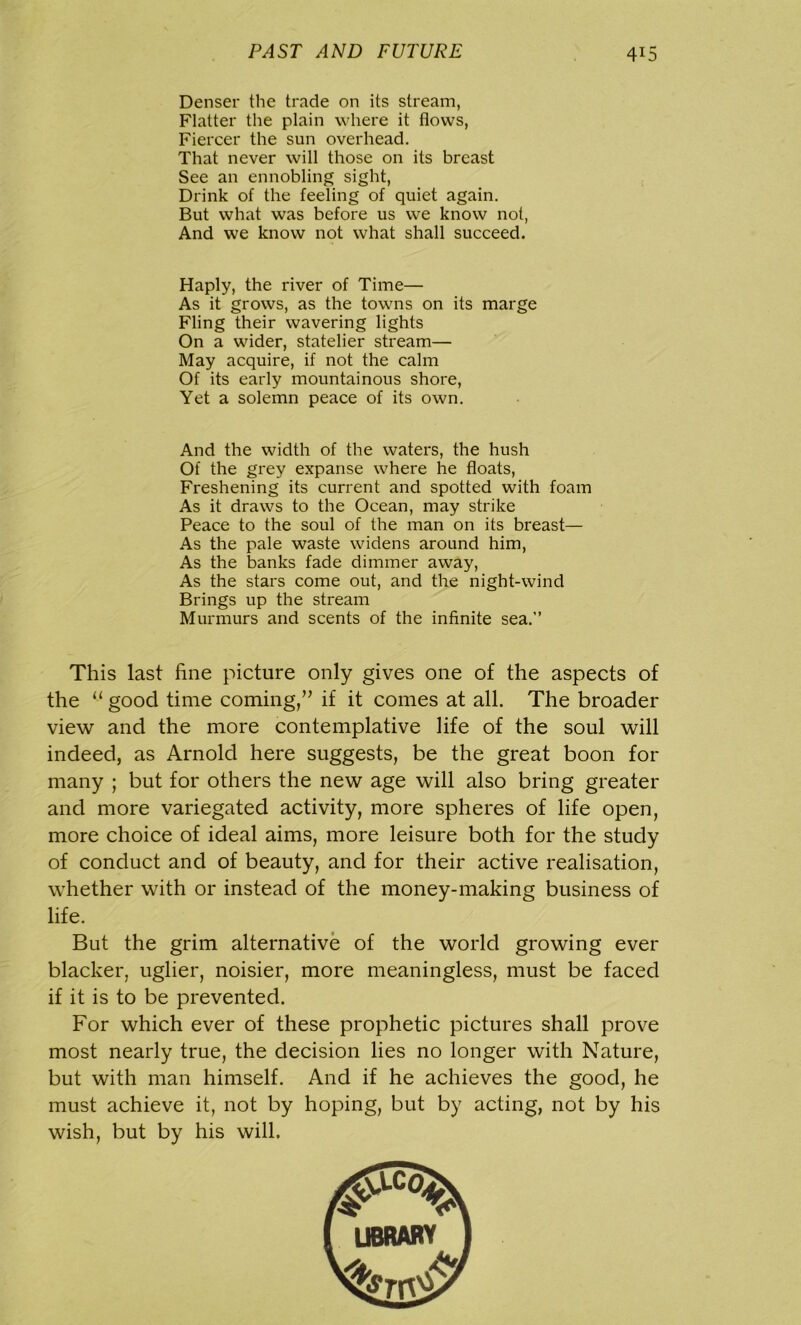 Denser the trade on its stream, Flatter the plain where it flows, Fiercer the sun overhead. That never will those on its breast See an ennobling sight, Drink of the feeling of quiet again. But what was before us we know not, And we know not what shall succeed. Haply, the river of Time— As it grows, as the towns on its marge Fling their wavering lights On a wider, statelier stream— May acquire, if not the calm Of its early mountainous shore, Yet a solemn peace of its own. And the width of the waters, the hush Of the grey expanse where he floats, Freshening its current and spotted with foam As it draws to the Ocean, may strike Peace to the soul of the man on its breast— As the pale waste widens around him, As the banks fade dimmer away, As the stars come out, and the night-wind Brings up the stream Murmurs and scents of the infinite sea.” This last fine picture only gives one of the aspects of the “ good time coming,” if it comes at all. The broader view and the more contemplative life of the soul will indeed, as Arnold here suggests, be the great boon for many ; but for others the new age will also bring greater and more variegated activity, more spheres of life open, more choice of ideal aims, more leisure both for the study of conduct and of beauty, and for their active realisation, whether with or instead of the money-making business of life. But the grim alternative of the world growing ever blacker, uglier, noisier, more meaningless, must be faced if it is to be prevented. For which ever of these prophetic pictures shall prove most nearly true, the decision lies no longer with Nature, but with man himself. And if he achieves the good, he must achieve it, not by hoping, but by acting, not by his wish, but by his will. ^LCc% LIBRARY