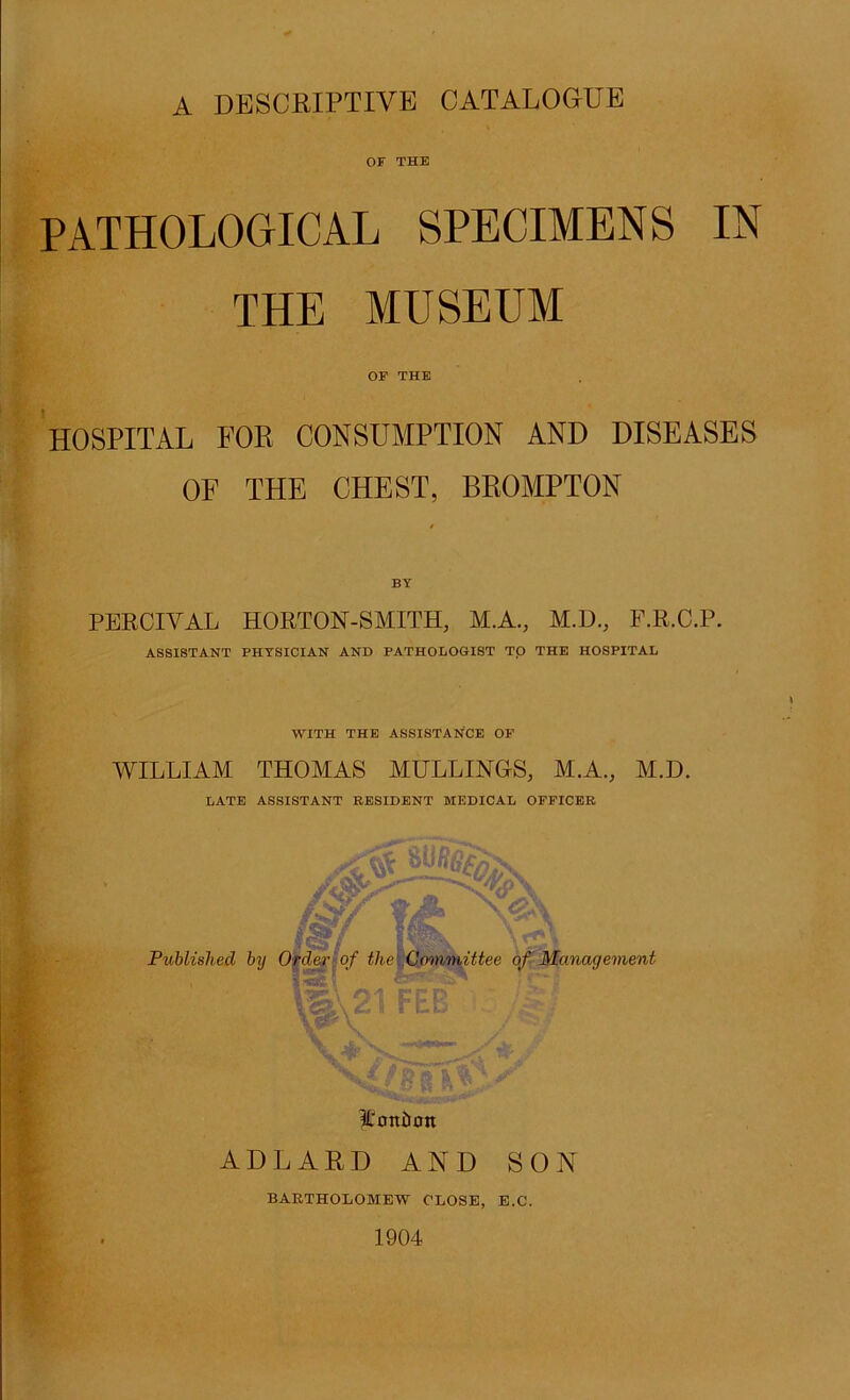 A DBSCBIPTIVE CATALOGUE OF THE PATHOLOGICAL SPECIMENS IN THE MUSEUM OF THE HOSPITAL FOR CONSUMPTION AND DISEASES OF THE CHEST, BEOMPTON BY PEECIVAL HORTOM-SMITH, M.A., M.D., F.R.C.P. ASSISTANT PHYSICIAN AND PATHOLOGIST TQ THE HOSPITAL WITH THE ASSISTANCE OF AVILLIAM THOMAS MULLIMOS, M.A., M.D. LATE ASSISTANT RESIDENT MEDICAL OFFICER ADLARD AND SON BARTHOLOMEW CLOSE, E.C. 1904