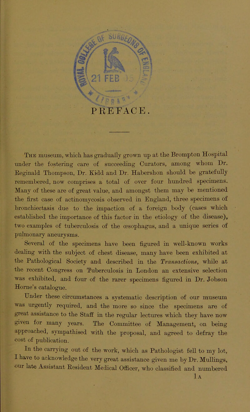 PKEPACE. The museum, wliicli has gradually growu up at the Brompton Hospital under the fostering care of succeeding Curators, among whom Dr. Keginald Thompson, Dr. Kidd and Dr. Hahershon should be gratefully remembered, now comprises a total of over four hundred specimens. Many of these are of great value, and amongst them may be mentioned the first case of actinomycosis observed in England, three specimens of bronchiectasis due to the impaction of a foreign body (cases which established the importance of this factor in the etiology of the disease), two examples of tuberculosis of the oesophagus, and a unique series of pulmonary aneurysms. Several of the specimens have been figured in well-known works dealing with the subject of chest disease, many have been exhibited at the Pathological Society and described in the Transactions, while at the recent Congress on Tuberculosis in London an extensive selection was exhibited, and four of the rarer specimens figured in Dr. Jobson Horne’s catalogue. Under these circumstances a systematic description of our museum was urgently required, and the more so since the specimens are of great assistance to the Staff in the regular lectures which they have now given for many years. The Committee of Management, on being approached, sympathised with the proposal, and agreed to defray the cost of publication. In the carrying out of the work, which as Pathologist fell to my lot, I have to acknowledge the very great assistance given me by Dr. Mullings, our late Assistant Resident Medical Ofiicer, who classified and numbered 1a