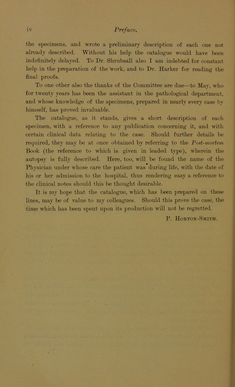 the specimens, and wrote a preliminary description of each one not already described. Without his help the catalogue would have lieen indefinitely delayed. To Dr. Shrubsall also I am indebted for constant help in the preparation of the work, and to Dr. Harker for reading the final pi-oofs. To one other also the thanks of the Committee are due—to May, who for twenty years has been the assistant in the pathological department, and whose knowledge of the specimens, prepared in nearly every case by himseK, has proved invaluable. The catalogue, as it stands, gives a short description of each specimen, with a reference to any publication concerning it, and with certain clinical data relating to the case. Should further details be required, they may be at once obtained by referring to the Post-mortem Book (the reference to which is given in leaded type), wherein the autopsy is fully described. Here, too, will be found the name of the Physician under whose care the patient was during life, with the date of his or her admission to the hospital, thus rendering easy a reference tt) the clinical notes should this be thought desirable. It is my hope that the catalogue, which has been prepared on these lines, may be of value to my colleagues. Should this prove the case, the time which has been spent upon its production will not be regretted. P. Horton-Smith.