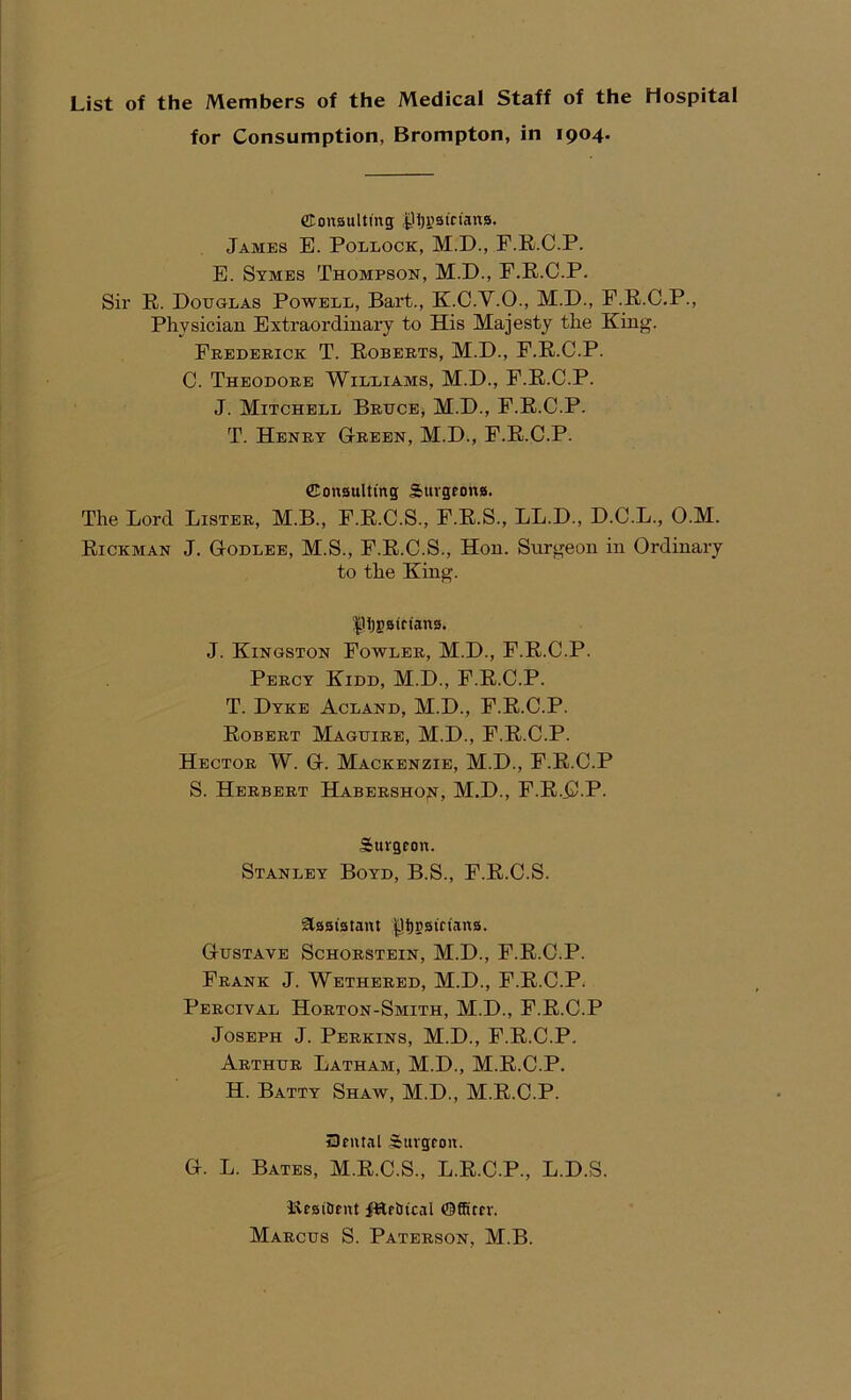 List of the Members of the Medical Staff of the Hospital for Consumption, Brompton, in 1904. ©onsulting ^Ijyaictans. Jambs E. Pollock, M.D., F.R.C.P. E. Stmes Thompson, M.D., F.R.C.P. Sir R. Douglas Powell, Bart., K.C.Y.O., M.D., F.R.C.P., Physician Extraordinary to His Majesty the King. Fredeeick T. Roberts, M.D., F.R.C.P. C. Theodore Williams, M.D., F.R.C.P. J. Mitchell Bruce, M.D., F.R.C.P. T. Henry Gteebn, M.D., F.R.C.P. Consulting; Surgeons. The Lord Lister, M.B., F.R.C.S., F.R.S., LL.D., D.C.L., O.M. Rickman J. GtOdlee, M.S., F.R.C.S., Hon. Snrgeon in Ordinary to the King. |1l)gsifians. J. Kingston Fowler, M.D., F.R.C.P. Percy Kidd, M.D., F.R.C.P. T. Dyke Acland, M.D., F.R.C.P. Robert Maguire, M.D., F.R.C.P. Hector W. Gi. Mackenzie, M.D., F.R.C.P S. Herbert Habeeshoji, M.D., F.R.C-P- Surgeon. Stanley Boyd, B.S., F.R.C.S. assistant ^i)psieians. GrUSTAVE ScHORSTEIN, M.D., F.R.C.P. Frank J. Wetheeed, M.D., F.R.C.P^ Percival Horton-Smith, M.D., F.R.C.P Joseph J. Perkins, M.D., F.R.C.P. Arthur Latham, M.D., M.R.C.P. H. Batty Shaw, M.D., M.R.C.P. SJeutal Surgeon. G. L. Bates, M.R.C.S., L.R.C.P., L.D.S. Resitent fRe&ical ©fRter. Marcus S. Paterson, M.B.