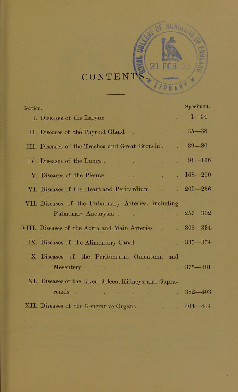 CONTEN Section. Specimen. I. Diseases of tlie Larynx ..... 1—34 II. Diseases of the Thyroid G-land .... 35—38 III. Diseases of the Trachea and Great Bronchi. . 39—80 IV. Diseases of the Lungs ...... 81—166 V. Diseases of the Pleurae ..... 168—200 VI. Diseases of the Heart and Pericardium . . 201—256 VII. Diseases of the Pulmonary Arteries, including Pulmonary Aneurysm ..... 257—302 VIII. Diseases of the Aorta and Main Aideries . . 303—334 IX. Diseases of the Alimentary Canal . . . 335—374 X. Diseases of the Peritoneum, Omentum, and Mesentery 375—381 XI. Diseases of the Liver, Spleen, Kidneys, and Supra- renals 382—403 XII. Diseases of the G-enerative Organs . . . 404—414