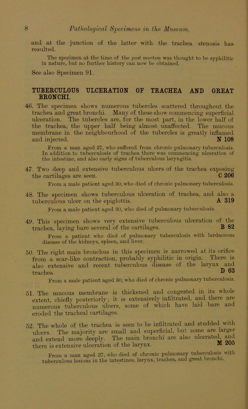 and at the junction of the latter with the trachea stenosis has resulted. The specimen at the time of the post mortem was thought to be syphilitic in nature, but no further history can now be obtained. See also Specimen 91. TUBERCULOUS ULCERATION OF TRACHEA AND GREAT BRONCHI. 46. The specimen shows numerous tubercles scattered throughout the trachea and great bronchi. Many of these show commencing superficial ulceration. The tubercles are, for the most part, in the lower half of the trachea, the upper half being almost unaffected. The mucous membrane in the neighbourhood of the tubercles is greatly inflamed and injected. N 108 From a man aged 27, who suffered from chronic puhnonary tuberculosis. In addition to tuberculosis of trachea there was commencing ulceration of the intestine, and also early signs of tuberculous laryngitis. 47. Two deep and extensive tuberculous ulcers of the trachea exposing the cartilages are seen. C 206 From a male patient aged 30, who died of chronic pulmonary tuberculosis. 48. The specimen shows tuberculous ulceration of trachea, and also a tuberculous ulcer on the epiglottis. A 319 From a male patient aged 30, who died of pulmonary tuberculosis. 49. This specimen shows very extensive tuberculous ulceration of the trachea, laying bare several of the cartilages. B 82 From a patient who died of pulmonary tuberculosis vdth lardaceous disease of the kidneys, spleen, and liver. 50. The right main bronchus in this specimen is narrowed at its orifice from a scar-Hke contraction, probably syphihtic in origin. There is also extensive and recent tuberculous disease of the larynx and trachea. ® From a male patient aged 30, who died of chronic pulmonary tuberculosis. 51. The mucous membrane is thickened and congested in its whole extent, chiefly posteriorly; it is extensively infiltrated, and there are numerous tuberculous ulcers, some of which have laid bare and eroded the tracheal cartilages. 52. The whole of the trachea is seen to be infiltrated and studded with ulcers. The majority are small and superficial, but some are larger and extend more deeply. The main bronchi are also ulcerate^ and there is extensive ulceration of the larynx. M 205 From a man aged 27, who died of chronic pulmonary tuberculosis with tuberculous lesions in the intestines, larynx, trachea, and great bronchi.