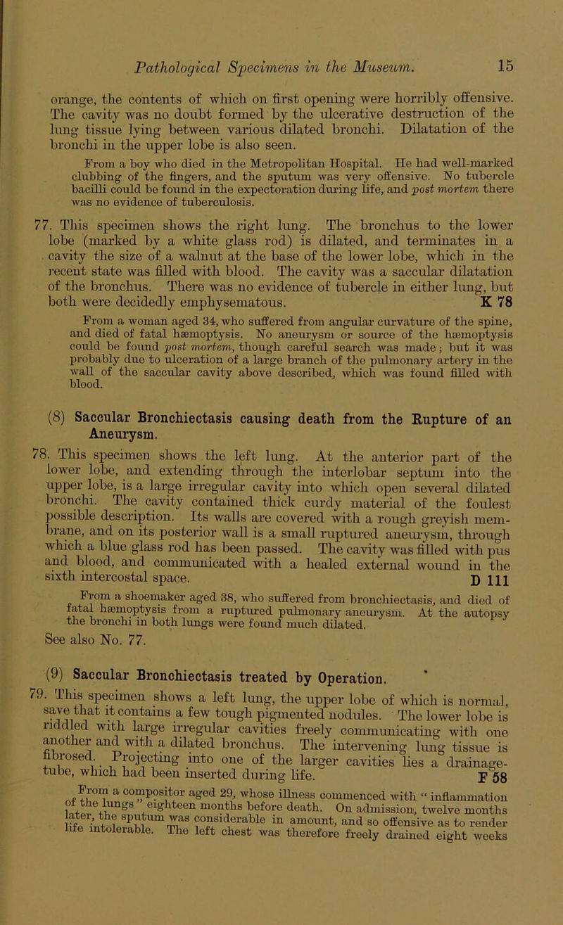 orange, the contents of which on first opening were horribly offensive. The cavity was no doubt formed by the ulcerative destruction of the lung tissue lying between various dilated bronchi. Dilatation of the bronchi in the upper lobe is also seen. From a boy who died in the Metropolitan Hospital. He had well-marked clubbing of the fingers, and the sputum was very offensive. No tubercle bacilli could bo found in the expectoration dui’ing life, and j)ost mortem there was no evidence of tuberculosis. 77. This specimen shows the right lung. The bronchus to the lower lobe (marked by a white glass rod) is dilated, and tenninates in a cavity the size of a walnut at the base of the lower lobe, which in the recent state was filled with blood. The cavity was a saccular dilatation of the bronchus. There was no evidence of tubercle in either Irmg, but both were decidedly emphysematous. K 78 From a woman aged 34, who suffered from angular curvature of the spine, and died of fatal haemoptysis. No aneurysm or source of the haemoptysis could be found post mortem, though careful search was made; but it was probably due to ulceration of a large branch of the pulmonary artery in the wall of the saccular cavity above described, which was found filled with blood. (8) Saccular Bronchiectasis causing death from the Rupture of an Aneurysm. 78. This specimen shows the left lung. At the anterior part of the lower lobe, and extending through the interlobar septum into the upper lobe, is a large irregular cavity into which open several dilated bronchi. The cavity contained thick curdy material of the foulest possible description. Its walls are covered with a rough greyish mem- brane, and on its posterior wall is a small ruptured aneurysm, through which a blue glass rod has been passed. The cavity was filled with pus and blood, and communicated with a healed external wound in the sixth intercostal space. D 111 From a shoemaker aged 38, who suffered from bronchiectasis, and died of fatal hremoptysis from a ruptured pulmonary anem-ysm. At the autopsy the bronchi in both lungs were found much dilated. See also No. 77. (9) Saccular Bronchiectasis treated by Operation. 79. This specimen shows a left lung, the upper lobe of which is normal, save that it contains a few tough pigmented nodules. The lower lobe is iiddmd with large irregular cavities freely communicating with one another and with a dilated bronchus. The intervening limg tissue is fibrosed Projecting into one of the larger cavities lies a drainage- tube, which had been inserted during life. p 5g ^ compositor aged 29, whose illness commenced with “inflammation eighteen months before death. On admission, twelve months iffn in amount, and so offensive as to render e. The left chest was therefore freely drained eight weeks