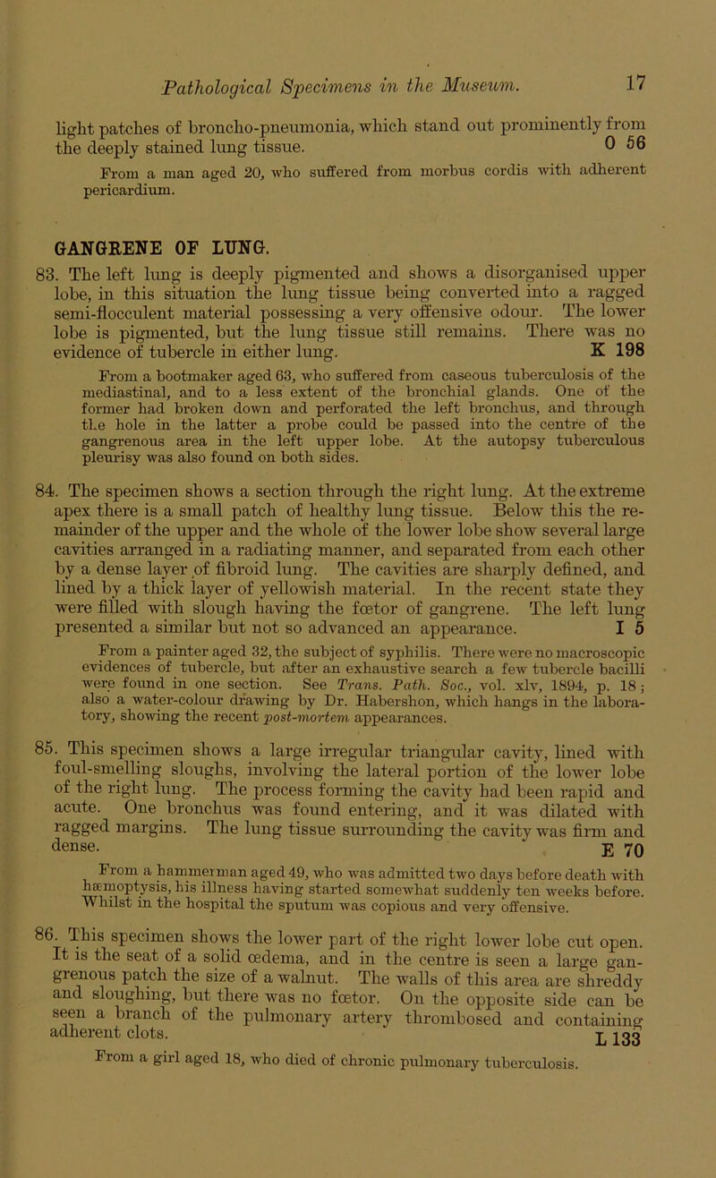light patches of broncho-pneumonia, which stand out prominently from the deeply stained lung tissue. 0 66 Prom a man aged 20, who suffered from morbus cordis with adherent pericardium. GANGRENE OF LUNG. 83. The left lung is deeply pigmented and shows a disorganised upper lobe, in this situation the lung tissue being converted into a ragged semi-flocculent material possessing a very offensive odour. The lower lobe is pigmented, but the lung tissue still remains. There was no evidence of tubercle in either lung. K 198 Prom a bootmaker aged 63, who suffered from caseous tuberculosis of the mediastinal, and to a less extent of the bronchial glands. One of the former had broken down and perforated the left bronchus, and through the hole in the latter a probe could be passed into the centre of the gangrenous area in the left ixpper lobe. At the autopsy tuberculous pleurisy was also found on both sides. 84. The specimen shows a section through the right lung. At the extreme apex there is a small patch of healthy lung tissue. Below this the re- mainder of the upper and the whole of the lower lobe show several large cavities arranged in a radiating manner, and separated from each other by a dense layer of fibroid lung. The cavities are sharply defined, and lined by a thick layer of yellowish material. In the recent state they were filled with slough having the foetor of gangrene. The left lung presented a similar but not so advanced an appearance. I 5 Prom a painter aged 32, the subject of syphilis. There were no macroscopic evidences of tubercle, but after an exhaustive search a few tubercle bacilli were found in one section. See Trans. Path. Soc., vol. xlv, 1894, p. 18; also a water-colour drawing by Dr. Habershon, which hangs in the labora- tory, shomug the recent post-mortem appearances. 85. This specimen shows a large irregular triangular cavity, lined with foul-smelling sloughs, involving the lateral portion of the lower lobe of the right lung. The process forming the cavity had been rapid and acute. One bronchus was found entering, and it was dilated with ragged margins. The lung tissue surrounding the cavity was firm and dense. j; 70 Prom a hammeiman aged 49, who was admitted two days before death with hamoptysis, his illness having started somewhat suddenly ten weeks before. Whilst in the hospital the sputum was copious and very offensive. 86. This specimen shows the lower part of the right lower lobe cut open. It is the seat of a solid oedema, and in the centre is seen a large gan- grenous patch the size of a walnut. The walls of this area are shreddy and sloughing, but there was no foetor. On the opposite side can be seen a branch of the pulmonary artery thrombosed and containins: aclh6r6ut clots. 133 Prom a girl aged 18, who died of chronic pulmonary tuberculosis.