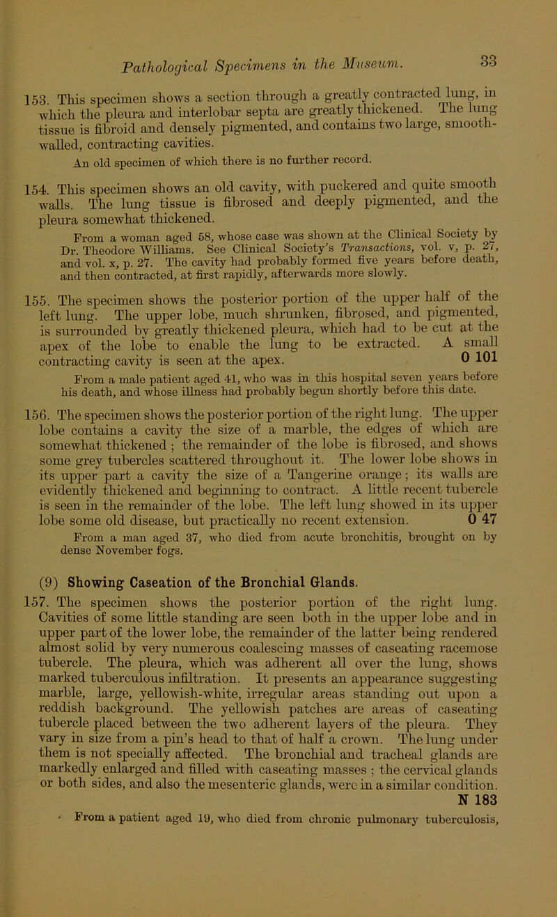 153. This specimen shows a section through a greatly contracted lung, in which the pleura and interlobar septa are greatly thickened. The lung tissue is fibroid and densely pigmented, and contains two large, smooth- waUed, contracting cavities. An old specimen of which there is no further record. 164. This specimen shows an old cavity, with puckered and quite smooth waUs. The lung tissue is fibrosed and deeply pigmented, and the pleura somewhat thickened. From a woman aged 58, whose case was shown at the Clinical Society by Dr. Theodore Williams. See Chnical Society’s Transactions, vol. v, p. 27, and vol. x, p. 27. The cavity had probably formed five years before death, and then contracted, at first rapidly, aftei-wards more slowly. 155. The specimen shows the posterior portion of the upper half of the left lung. The upper lobe, much shrunken, fibrosed, and pigmented, is surrounded by greatly thickened pleura, which had to be cut at the apex of the lobe to enable the lung to be extracted. A small contracting cavity is seen at the apex. 0 101 From a male patient aged 41, who was in this hospital seven years before his death, and whose illness had probably begun shortly before this date. 156. The specimen shows the posterior portion of the right lung. The upper lobe contains a cavity the size of a marble, the edges of which are somewhat thickened ; tlie remainder of the lobe is fibrosed, and shows some grey tubercles scattered throughout it. The lower lobe shows in its upper part a cavity the size of a Tangerine orange; its walls are evidently thickened and beginning to contract. A little recent tubercle is seen in the remainder of the lobe. The left lung showed in its upper lobe some old disease, but practically no recent extension. 0 47 From a man aged 37, who died from acute bronchitis, brought on by dense November fogs. (9) Showing Caseation of the Bronchial Glands. 157. The specimen shows the posterior portion of the right lung. Cavities of some little standing are seen both in the upper lobe and in upper part of the lower lobe, the remainder of the latter being rendered almost solid by very numerous coalescing masses of caseating racemose tubercle. The pleura, which was adherent all over the lung, shows marked tuberc\ilous infiltration. It presents an appearance suggesting marble, large, yellowish-white, irregular areas standing out upon a reddish background. The yellowish patches are areas of caseating tubercle placed between the two adherent layers of the pleura. They vary in size from a pin’s head to that of half a crown. The lung under them is not specially affected. The bronchial and tracheal glands are markedly enlarged and filled with caseating masses ; the ceiwical glands or both sides, and also the mesenteric glands, were in a similar condition. N 183