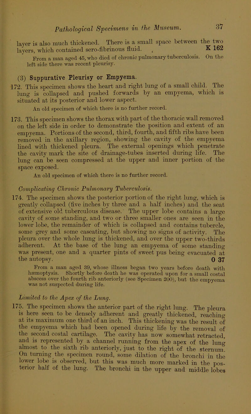 layer is also nmch thickened. There is a small space between the two layers, which contained sero-fibrinous fluid. ^ K 162 From a man aged 45, who died of chronic pulmonary tuberculosis. On the left side there was recent pleurisy. (3) Suppurative Pleurisy or Empyema. 172. This specimen shows the heart and right lung of a small child. The hmg is collapsed and pushed forwards by an empyema, which is situated at its posterior and lower aspect. An old specimen of which there is no further record. 173. This specimen shows the thorax with part of the thoracic wall removed on the left side in order to demonstrate the position and extent of an empyema. Portions of the second, third, fourth, and fifth ribs have been removed in the axillary region, showing the cavity of the empyema lined with thickened pleura. The external openings which penetrate the cavity mark the site of drainage-tubes inserted during life. The lung can be seen compressed at the upper and inner portion of the space exposed. An old specimen of which there is no fm-ther record. Gomplicating Chronic Pulmonary Tuberculosis. 174. The specimen shows the posterior portion of the right lung, which is greatly collapsed (five inches by three and a half inches) and the seat of extensive old tuberculous disease. The upper lobe contains a large cavity of some standing, and two or three smaller ones are seen in the lower lobe, the remainder of which is collapsed and contains tubercle, some grey and some caseating, but showing no signs of activity. The pleura over the whole lung is thickened, and over the upper two-thirds adherent. At the base of the lung an empyema of some standing was present, one and a quarter pints of sweet pus being evacuated at the autopsy. 0 37 From a man aged 39, whose illness began two years before death with haemoptysis. Shortly before death he was operated upon for a small costal abscess over the fourth rib anteriorly (see Specimen 200), but the empyema was not suspected during life. Limited to the Apex of the Lung. 175. The specimen shows the anterior part of the right Ixmg. The pleura is here seen to be densely adlierent and greatly thickened, reachino- at its maximum one third of an inch. This thickening was the result of the empyema which had been opened during life by the removal of the second costal cartilage. The cavity has now somewhat retracted, and is represented by a channel running from the apex of the lung almost to the sixth rib anteriorly, just to the right of the sternum. On turning the specimen round, some dilation of the bronchi in the lower lobe is obseiwed, but this was much more marked in the pos- terior half of the lung. The bronchi in the upper and middle lobes