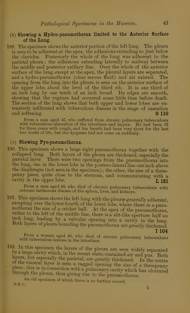 Q}) Showing a Hydro-pneumothorax limited to the Anterior Surface of the Lung. 189. The specimen shows the anterior portion of the left lung. The pleura is seen to be adherent at the apex, the adhesions extending to just below the clavicles. Posteriorly the whole of the lung was adherent to the parietal pleura ; the adhesions extending laterally to midway between the middle and posterior axillary line. Over the whole of the anterior surface of the lung, except at the apex, the pleural layers are separated, and a hydro-pneumothorax (clear serous fluid) and air existed. The opening from the lung into the pleura is seen on the anterior surface of the upper lobe, about the level of the third rib. It is one third of an inch long by one tenth of an inch broad. Its edges are smooth, showing that the rapture had occurred some little time before death. The section of the lung shows that both upper and lower lobes are ex- tensively infiltrated with tuberculous disease in the stage of caseation and softening. 0 110 Prom a man aged 47, who suffered from chronic pulmonary tuberculosis ■with tuberculous ulceration of the intestines and larynx. He had been ill for three years with cough, and his breath had been very short for the last two weeks of life, but the dyspnoea had not come on suddenly. (c) Showing Pyo-pneumothorax. 190. This specimen shows a large right pneumothorax together with the collapsed lung. Both layers of the pleura are thickened, especially the parietal layer. There were two openings from the pneumothorax into the lung, one in the lower lobe in the postero-la'teral line one inch above the diaphragm (not seen in the specimen); the other, the size of a three- penny piece, quite close to the steraum, and communicating ■with a ca-vdty in the upper lobe. I, 121 Prom a man aged 39, who died of chronic pulmonary tuberculosis with extreme lai-daceous disease of the spleen, Hver, and kidneys. 191. This specimen shows the left lung with the pleur* generally adherent, excepting over the lower fourth of the lower lobe, where there is a pneu- mothorax the size of a cricket ball. At the apex of the pneumothorax, rather to the left'of the middle line, there is a slit-like aperture haK an mch long, leading by a valvular opening into a cavity in the lung. Hoth layers of pleura bounding the pneumothorax are greatly thickened I 104 Prom a woman aged 30, who died of chronic with tuberculous lesions in the intestines. pulmonary tuberculosis ? 1 ^<iely separated wi but contained air and pus Both layers, but especiafly the parietal, are greatly thickened. In the centre uipcp^ ^ ragged opening the size of a threepenny piece; this is in connection with a pulmonary cavity which has ulcerated through the pleura, thus giving rrfe to the pneumothomx An old specimen of which there is no further record b.h.c. 4