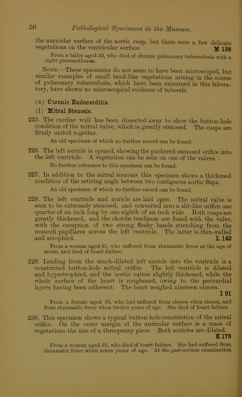 the auricular surface of the aortic cusp, but there were a few delicate vegetations on the ventricular surface. M 133 From a tailor aged. 33, who died of chronic pulmonary tuberculosis with a right pneumothorax. Note.—These specimens do not seem to have been microscoped, but similar examples of small bead-like vegetations arising in the course of pulmonary tuberculosis, which have been examined in this labora- tory, have shown no microscopical evidence of tubercle. (b) C ironic Endocarditis. (1) Mitral Stenosis. 225. The cardiac wall has been dissected away to show the button-hole condition of the mitral valve, which is greatly stenosed. The cusps are firmly united together. An old specimen of which no fm’ther record can be found. 226. The left auricle is opened, showing the puckered stenosed orifice into the left ventricle. A vegetation can be seen on one of the valves. > No further reference to this specimen can be foimd. 227. In addition to the mitral stenosis this specimen shows a thickened condition of the retiring angle between two contiguous aortic flaps. An old specimen of which no further record can be found. 228. The left ventricle and auricle are laid open. The mitral valve is seen to be extremely stenosed, and converted into a slit-like orifice one quarter of an inch long by one eighth of an inch wide. Both cusps are greatly thickened, and the chordae tendineae are fused mth the valve, with the exception of two strong fleshy bands stretching from the musculi papillares across the left ventricle. The latter is thin-walled and atrophied. L 142 From a woman aged 31, who suffered from rheumatic fever at the age of seven, and died of heart failui-e. 229. Leading from the much-dilated left auricle into the ventricle is a constricted button-hole mitral orifice. The left ventricle is dilated and hypertrophied, and the aortic valves slightly thickened, while the whole surface of the heart is roughened, owing to the pericardial layers having been adherent. The heart weighed nineteen ounces. I 91 From a female aged 35, who had suffered from chorea when eleven, and from rheumatic fever when twelve years of age. She died of heart failiire. 230. This specimen shows a typical button-hole constriction of the mitral orifice. On the outer margin of the auricidar surface is a mass of vegetations the size of a threepenny piece. Both auricles are dilated. From a woman aged 35, who died of heart failure. She had suffered from rheumatic fever when seven years of age. At the post-mortem examination