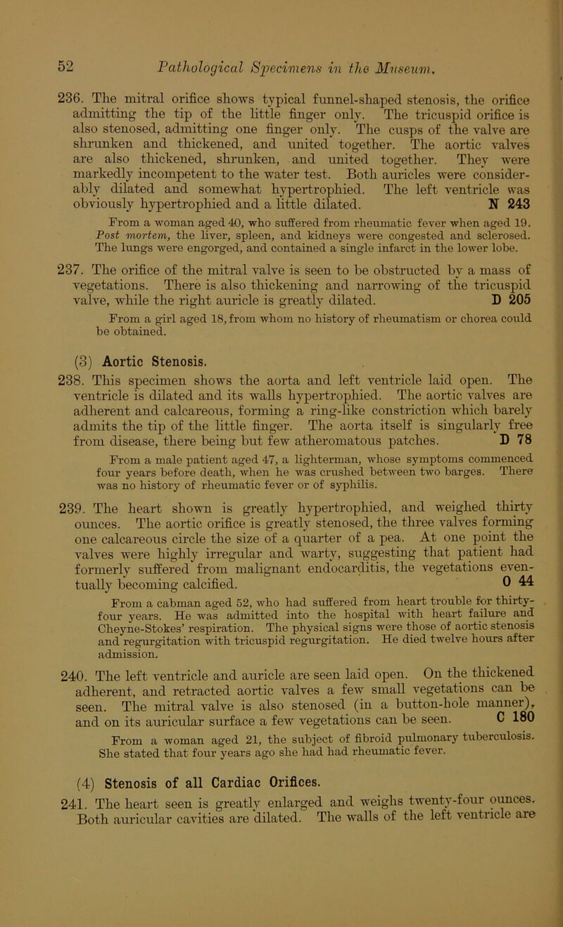 236. Tlie mitral orifice shows typical funnel-shaped stenosis, the orifice admitting the tip of the little finger only. The tricuspid orifice is also stenosed, admitting one finger only. The cusps of the valve are shnmken and thickened, and united together. The aortic valves are also thickened, shrunken, and united together. They were markedly incompetent to the water test. Both auricles were consider- ably dilated and somewhat hypertrophied. The left ventricle was obviously hypertrophied and a little dilated. N 243 From a woman aged 40, who suffered from rheumatic fever when aged 19. Post mortem, the liver, spleen, and kidneys were congested and sclerosed. The Ivmgs were engorged, and contained a single infarct in the lower lobe. 237. The orifice of the mitral valve is seen to be obstructed by a mass of vegetations. There is also thickening and narrowing of the tricuspid valve, while the right auricle is greatly dilated. D 205 From a girl aged 18, from whom no history of rheumatism or chorea could be obtained. (3) Aortic Stenosis. 238. This specimen shows the aorta and left ventricle laid open. The ventricle is dilated and its walls hypertrophied. The aortic valves are adherent and calcareous, forming a ring-like constriction which barely admits the tip of the little finger. The aorta itself is singularly free from disease, there being but few atheromatous patches. D 78 From a male patient aged 47, a lighterman, whose symptoms commenced four years before death, when he was crushed between two barges. There was no history of rheumatic fever or of syphilis. 239. The heart shown is greatly hypertrophied, and weighed thirty ounces. The aortic orifice is greatly stenosed, the three valves forming one calcareous circle the size of a quarter of a pea. At one point the valves were highly irregular and warty, suggesting that patient had formerly sufiiered from malignant endocarditis, the vegetations even- tually becoming calcified. 0 ^ From a cabman aged 52, who had suffered from heart trouble for thirty- four years. He was admitted into the hospital with heart failure and Cheyne-Stokes’ respiration. The physical signs were those of aortic stenosis and regurgitation with tricuspid regurgitation. He died twelve hours after admission. 240. The left ventricle and auricle are seen laid open. On the thickened adherent, and retracted aortic valves a few small vegetations can be seen. The mitral valve is also stenosed (in a button-hole manner), and on its auricular surface a few vegetations can be seen. C 180 From a woman aged 21, the subject of fibroid pulmonary tuberculosis. She stated that four years ago she had had rheumatic fever. (4) Stenosis of all Cardiac Orifices. 241. The heart seen is greatly enlarged and weighs twenty-four oimces. Both auricular cavities are dilated. The walls of the left ventricle are