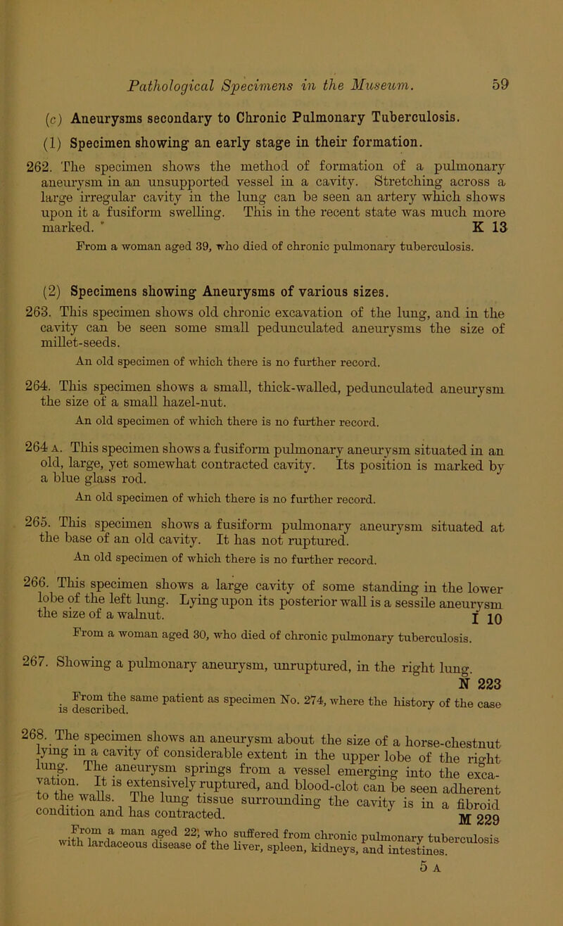 (c) Aneurysms secondary to Chronic Pulmonary Tuberculosis. (1) Specimen showing- an early stage in their formation. 262. The specimen shows the method of formation of a pulmonary aneurysm in an unsupported vessel in a cavity. Stretching across a large irregular cavity in the lung can be seen an artery which shows upon it a fusiform swelling. This in the recent state was much more marked. ' K 13 From a woman aged 39, who died of chronic pulmonary tuberculosis. (2) Specimens showing Aneurysms of various sizes. 263. This specimen shows old chronic excavation of the lung, and in the cavity can be seen some small pedunculated aneurysms the size of millet-seeds. An old specimen of which there is no further record. 264. This specimen shows a small, thick-walled, pedunculated aneurysm the size of a small hazel-nut. An old specimen of which there is no further record. 264 A. This specimen shows a fusiform pulmonary aneirrysm situated in an old, large, yet somewhat contracted cavity. Its position is marked by a blue glass rod. An old specimen of which there is no further record. 265. This specimen shows a fusiform pulmonary aneurysm situated at the base of an old cavity. It has not ruptured. An old specimen of which there is no further record. 266. This specimen shows a large cavity of some standing in the lower lobe of the left lung. Lying upon its posterior wall is a sessile aneurysm the size of a walnut. j jq From a woman aged 30, who died of chronic pulmonary tuberculosis. 267. Showing a pulmonary aneuiysm, unruptured, in the right lung. N 223 ■ Hpatient as specimen No. 274, where the history of the case 268. The specimen shows an anemysm about the size of a horse-chestnut lying m a cavity of considerable extent in the upper lobe of the rio-ht ung. The aneurysm springs from a vessel emerging into the exca- vation. It IS extensively ruptured, and blood-clot can be seen adherent to the walls. The lung tissue surrounding the cavity is in a fibroid condition and has contracted. 229 From a man aged 22; who suffered from chronic pulmonary tuberculosis ith lardaceous disease of the liver, spleen, kidneys, and intestines. 5 A