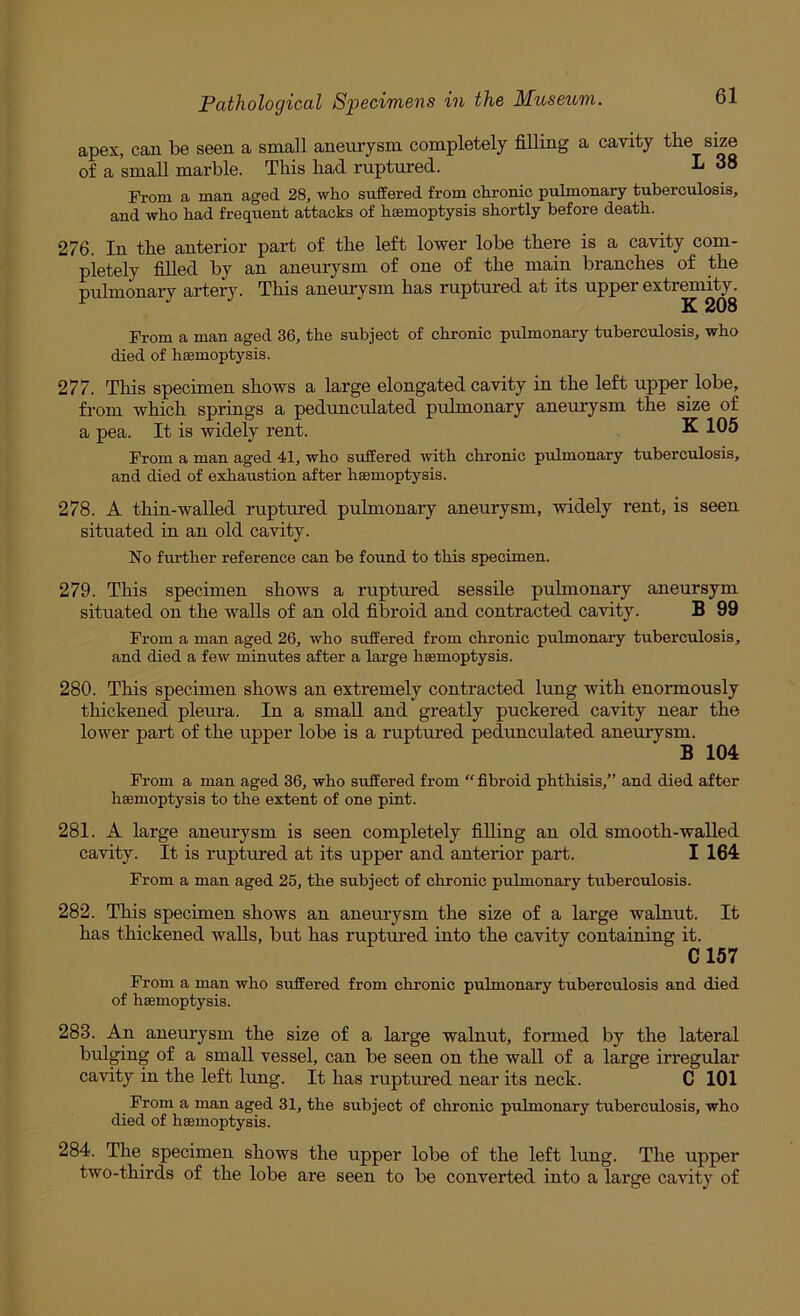 apex, can be seen a small aneurysm completely filling a cavity the size of a small marble. This had ruptured. 38 From a man aged 28, who suffered from chronic pulmonary tuberculosis, and who had frequent attacks of haemoptysis shortly before death. 276. In the anterior part of the left lower lobe there is a cavity com- pletely filled by an aneurysm of one of the main branches of the pulmonary artery. This aneurysm has ruptured at its upper extremity. K 208 Prom a man aged 36, the subject of chronic pulmonary tuberculosis, who died of haemoptysis. 277. This specimen shows a large elongated cavity in the left upper lobe, from which springs a pedunculated pulmonary aneurysm the size of a pea. It is widely rent. K 105 Prom a man aged 41, who suffered -with chronic pulmonary tuberculosis, and died of exhaustion after haemoptysis. 278. A thin-walled ruptured pulmonary aneurysm, widely rent, is seen situated in an old cavity. No further reference can be found to this specimen. 279. This specimen shows a ruptured sessile pulmonary aneursym situated on the walls of an old fibroid and contracted cavity. B 99 Prom a man aged 26, who suffered from chronic pulmonary tuberculosis, and died a few minutes after a large haemoptysis. 280. This specimen shows an extremely contracted lung with enormously thickened pleura. In a small and greatly puckered cavity near the lower part of the upper lobe is a ruptured pedunculated aneurysm. B 104 From a man aged 36, who suffered from “ fibroid phthisis,” and died after haemoptysis to the extent of one pint. 281. A large aneurysm is seen completely filling an old smooth-walled cavity. It is ruptured at its upper and anterior part. I 164 Prom a man aged 25, the subject of chronic pulmonary tuberculosis. 282. This specimen shows an aneurysm the size of a large walnut. It has thickened walls, but has ruptured into the cavity containing it. C157 From a man who suffered from chronic pulmonary tuberculosis and died of haemoptysis. 283. An aneurysm the size of a large walnut, formed by the lateral bulging of a small vessel, can be seen on the wall of a large irregular cavity in the left lung. It has ruptured near its neck. C 101 Prom a man aged 31, the subject of chronic pulmonary tuberculosis, who died of haemoptysis. 284. The specimen shows the upper lobe of the left lung. The upper two-thirds of the lobe are seen to be converted into a large cavity of