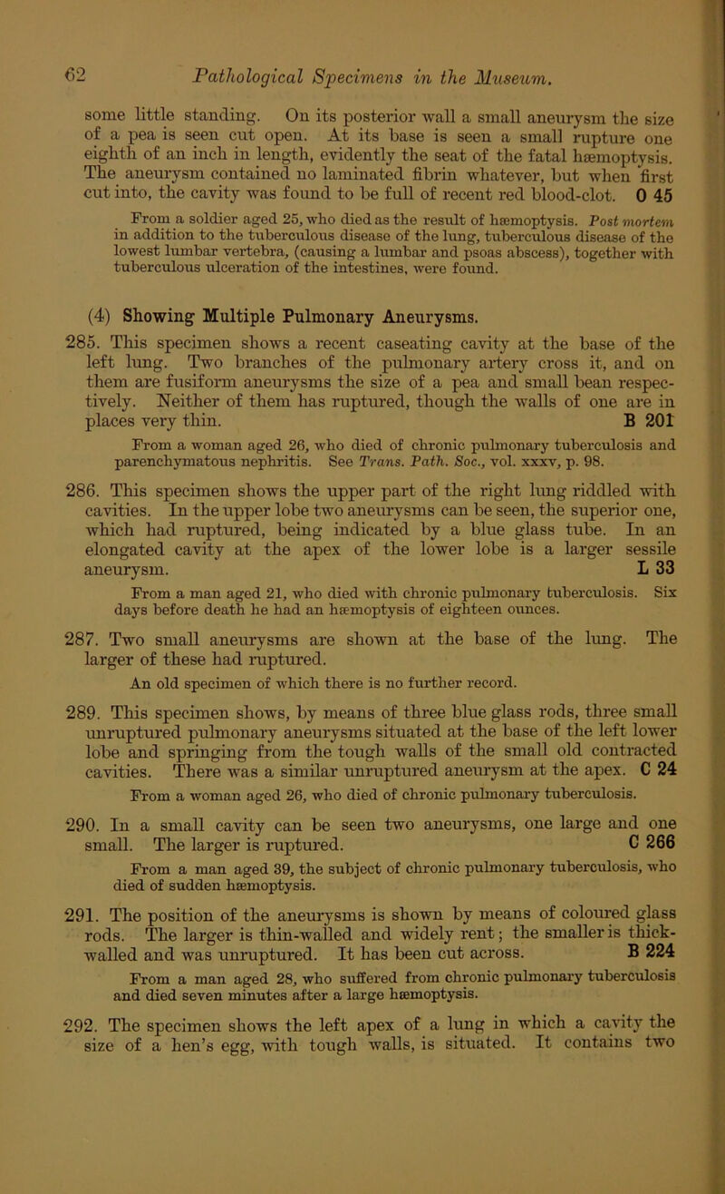 some little standing. On its posterior wall a small aneurysm the size of a pea is seen cut open. At its base is seen a small rupture one eighth of an inch in length, evidently the seat of the fatal hgemoptysis. The aneurysm contained no laminated fibrin whatever, but when first cut into, the cavity was found to be full of recent red blood-clot. 0 45 From a soldier aged 25, who died as the result of haemoptysis. Post mortem in addition to the tuberculous disease of the lung, tuberculous disease of the lowest lumbar vertebra, (causing a lumbar and psoas abscess), together with tuberculous ulceration of the intestines, were found. (4) Showing Multiple Pulmonary Aneurysms. 285. This specimen shows a recent caseating cavity at the base of the left lung. Two branches of the pulmonary artery cross it, and on them are fusifonn aneurysms the size of a pea and small bean respec- tively. Neither of them has ruptured, though the walls of one are in places very thin. B 201 From a woman aged 26, who died of chronic pulmonary tuberculosis and parenchymatous nephritis. See Trans. Path. Soc., vol. xxxv, p. 98. 286. This specimen shows the upper part of the right lung riddled with cavities. In the upper lobe two aneurysms can be seen, the superior one, which had ruptured, being indicated by a blue glass tube. In an elongated cavity at the apex of the lower lobe is a larger sessile aneurysm. L 33 From a man aged 21, who died with chronic pulmonary tuberculosis. Six days before death he had an haemoptysis of eighteen ounces. 287. Two small aneurysms are shown at the base of the lung. The larger of these had ruptured. An old specimen of which there is no further record. 289. This specimen shows, by means of three blue glass rods, three small unruptured pulmonary aneurysms situated at the base of the left lower lobe and springing from the tough walls of the small old contracted cavities. There was a similar unruptured aneurysm at the apex. C 24 From a woman aged 26, who died of chronic pulmonary tuberculosis. 290. In a small cavity can be seen two aneurysms, one large and one small. The larger is ruptured. C 266 From a man aged 39, the subject of chronic pulmonary tuberculosis, who died of sudden haemoptysis. 291. The position of the aneurysms is shown by means of coloured glass rods. The larger is thin-walled and widely rent; the smaller is thick- walled and was unruptured. It has been cut across. B 224 From a man aged 28, who suffered from chronic pulmonary tuberculosis and died seven minutes after a lairge haemoptysis. 292. The specimen shows the left apex of a lung in which a cartty the size of a hen’s egg, with tough walls, is situated. It contains two