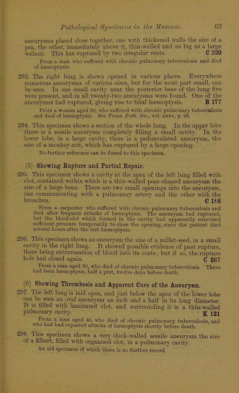 aneurysms placed close together, one with thickened walls the size of a pea, the other, immediately above it, thin-walled and as big as a large walnut. This has ruptured by two irregular rents. C 220 From a man who suffered with chronic pulmonary tuberculosis and died of hcemoptysis. 293. The right lung is shown opened in various places. Ever}rwhere numerous aneurysms of various sizes, but for the most part small, can be seen. In one small cavity near the posterior base of the lung five were present, and in all twenty-two anem’ysms were found. One of the aneurysms had ruptured, giving rise to fatal haemoptysis. B 177 From a woman aged 30, who suffered with chronic pulmonary tuberculosis and died of hsemoptysis. See Trans. Path. Soc., vol. xxxv, p. 98. 294. This specimen shows a section of the whole lung. In the upper lobe there is a sessile aneurysm completely filling a small cavity. In the lower lobe, in a large cavity, there is a pedunculated aneurysm, the size of a monkey-nut, which has ruptured by a large opening. No further reference can be found to this specimen. (5) Showing Rupture and Partial Repair. 295. This specimen shows a cavity at the apex of the left lung filled with clot, contained within which is a thin-walled pear-shaped aneurysm the size of a large bean. There are two small openings into the aneurysm, one communicating with a pulmonary artery and the other with the bronchus. C 1£6 ^ From a carpenter who suffered with chronic puhnonary tuberculosis and died after frequent attacks of haemoptysis. The aneurysm had ruptured, but the blood-clot which formed in the cavity had apparently exercised sirfficient pressure temporarily to close the opening, since the patient died several hours after the last haemoptysis. 296. This specimen shows an aneurysm the size of a millet-seed, in a small cavity irr the right hrng. It showed possible evidence of past ruptru'e, there being extravasation of blood into its coats; but if so, the rupture hole had closed again. C 267 From a man aged 30, who died of chronic pulmonary tuberculosis. There had been haemoptysis, half a pint, twelve days before death. (6) Showing Thrombosis and Apparent Cure of the Aneurysm. 297. The left lung is laid open, and just below the apex of the lower lobe can be seen an oval aneurysm an inch and a half in its long diameter. It is filled with laminated clot, and surrounding it is a thin-walled pulmonary cavity. J21 From a man aged 45, who died of chronic pirlmonary tuberculosis, and who had had repeated attacks of haemoptysis shortly before death. 298. This specimen shows a very thick-walled sessile aneurysm the size of a filbert, filled with organised clot, in a pulmonary cavity. An old specimen of which there is no further record.