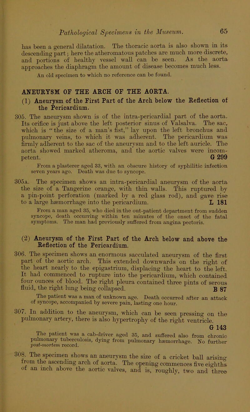 lias beeu a general dilatation. The thoracic aorta is also shown in its descending part; here the atheromatous patches are much more discrete, and portions of healthy vessel wall can be seen. As the aorta approaches the diaphragm the amount of disease becomes much less. An old specimen to which no reference can be found. ANEURYSM OF THE ARCH OF THE AORTA. (1) Aneurysm of the First Part of the Arch below the Reflection of the Pericardium. 305. The aneurysm shown is of the intra-pericardial part of the aorta. Its orifice is just above the left posterior sinus of Yalsalva. The sac, which is “ the size of a man’s fist,” lay upon the left bronchus and pulmonary veins, to which it was adherent. The pericardium was finnly adherent to the sac of the aneurysm and to the left auricle. The aorta showed marked atheroma, and the aortic valves were incom- petent. G 299 From a plasterer aged 33, with an obscure history of syphilitic infection seven years ago. Death was due to syncope. 305a. The specimen shows an intra-pericardial aneurysm of the aorta the size of a Tangerine orange, with thin walls. This ruptured by a pin-point perforation (marked by a red glass rod), and gave rise to a large haemorrhage into the pericardium. L 181 From a man aged 35, who died in the out-patient department from sudden syncope, death occurring within ten minutes of the onset of the fatal symptoms. The man had previously suffered from angina pectoris. (2) Aneurysm of the First Part of the Arch below and above the Reflection of the Pericardium. 306. The specimen shows an enormous sacculated aneurysm of the first part of the aortic arch. This extended downwards on the right of the heart nearly to the epigastrium, displacing the heart to the left. It had commenced to rupture into the pericardimn, which contained foru' ounces of blood. The right pleura contained three pints of serous fluid, the right kmg being collapsed. B 87 The patient was a man of unknown age. Death occurred after an attack of syncope, accompanied by severe pain, lasting one hour. 307. In addition to the aneurysm, which can be seen pressing on the puhnonary artery, there is also h}^ertrophy of the right ventricle. G 143 Tlie patient was a cab-driver aged 35, and suffered also from chronic puhnonary tuberculosis, dying from prdmonary haemorrhage. No further post-^nortem record. 308. The specimen shows an aneurysm the size of a cricket ball arising rom the ascending arch of aorta. The opening commences five eighths- ot an inch above the aortic valves, and is, roughly, two and three