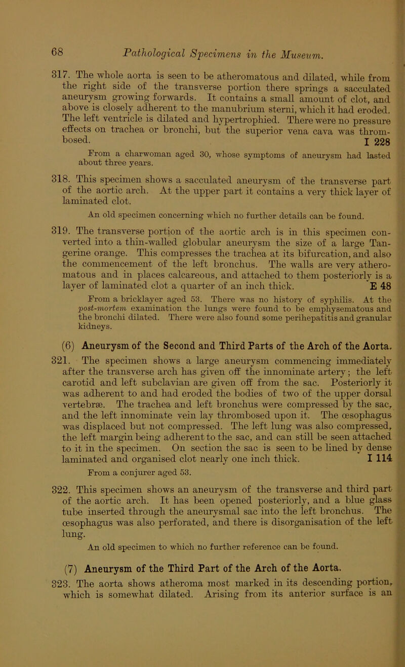 317. The whole aorta is seen to be atheromatous and dilated, while from the right side of the transverse portion there springs a sacculated aneurysm growing forwards. It contains a small amount of clot, and above is closely adierent to the manubrium sterni, wliich it had eroded. The left ventricle is dilated and hypertrophied. There were no pressure effects on trachea or bronchi, but the superior vena cava was throm- bosed. I 228 From a charwoman aged 30, whose symptoms of aneurysm had lasted about three years. 318. This specimen shows a sacculated aneurysm of the transverse part of the aortic arch. At the upper part it contains a very thick layer of laminated clot. An old specimen concerning which no fiu-ther details can be found. 319. The transverse portion of the aortic arch is in this specimen con- verted into a thin-walled globular aneurysm the size of a large Tan- gerine orange. This compresses the trachea at its bifurcation, and also the commencement of the left bronchus. The walls are very athero- matous and in places calcareous, and attached to them posteriorly is a layer of laminated clot a quarter of an inch thick. E 48 From a bricklayer aged 53. There was no history of syphilis. At the post-mortem examination the lungs were found to be emphysematous and the bronclii dilated. There were also found some perihepatitis and granular kidneys. (6) Aneurysm of the Second and Third Parts of the Arch of the Aorta. 321. The specimen shows a large aneurysm commencing immediately after the transverse arch has given off the innominate artery; the left- carotid and left subclavian are given off from the sac. Posteriorly it was adherent to and had eroded the bodies of two of the upper dorsal vei*tebr8e. The trachea and left bronchus were compressed by the sac, and the left innominate vein lay thrombosed upon it. The cesophagus was displaced but not compressed. The left lung was also compressed, the left margin being adherent to the sac, and can still be seen attached to it in the specimen. On section the sac is seen to be hned by dense laminated and organised clot nearly one inch thick. I 114 From a conjurer aged 53. 322. This specimen shows an aneurysm of the transverse and third part of the aortic arch. It has been opened posteriorly, and a blue glass tube inserted through the aneurysmal sac into the left bronchus. The cesophagus was also perforated, and there is disorganisation of the left lung. An old specimen to which no further reference can be found. (7) Aneurysm of the Third Part of the Arch of the Aorta. 323. The aorta shows atheroma most marked in its descending portion, which is somewhat dilated. Arising from its anterior surface is an
