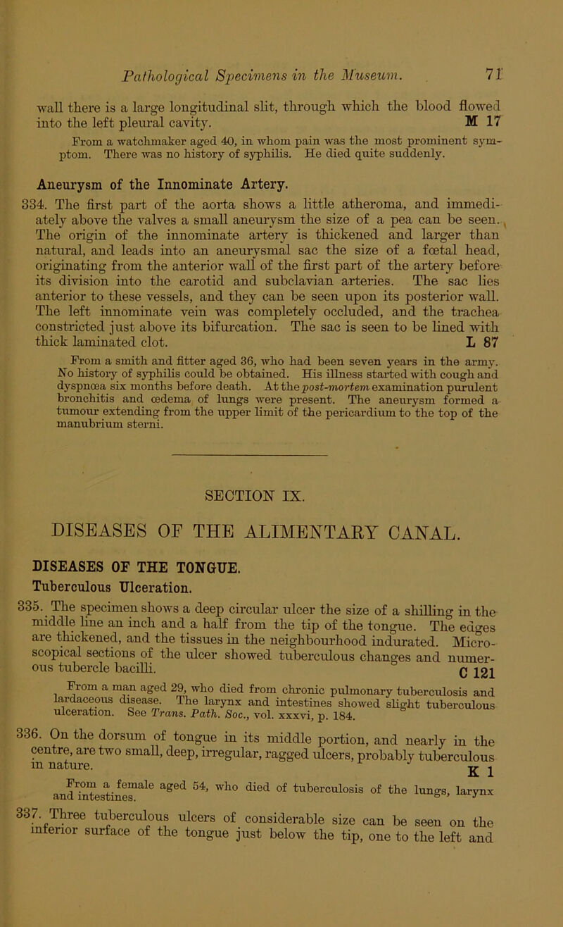 wall there is a large longitudinal slit, through which the blood flowed into the left pleural cavity. M 17 From a watchmaker aged 40, in whom pain was the most prominent sym- ptom. There was no history of syphilis. He died quite suddenly. Aneurysm of the Innominate Artery. 334. The first part of the aorta shows a little atheroma, and immedi- ately above the valves a small aneurysm the size of a pea can be seen., The origin of the innominate artery is thickened and larger than natural, and leads into an aneurysmal sac the size of a foetal head, originating from the anterior wall of the first part of the artery before its division into the carotid and subclavian arteries. The sac lies anterior to these vessels, and they can be seen upon its posterior wall. The left innominate vein was completely occluded, and the trachea constricted just above its bifurcation. The sac is seen to be lined with thick laminated clot. L 87 From a smith and fitter aged 36, who had been seven years in the army. No history of S3rphilis could be obtained. His illness started with cough and dyspnoea six months before death. Atthepost-wortemexamination purulent bronchitis and oedema of lungs were present. The aneurysm formed a tumour extending from the upper limit of the pericardium to the top of the manubrium sterni. SECTION IX. DISEASES OF THE ALIMENTARY CANAL. DISEASES OF THE TONGUE. Tuberculous Ulceration. 335. The specimen shows a deep circular ulcer the size of a shilling iu the middle hne an inch and a half from the tip of the tongue. The edges are thickened, and the tissues in the neighbourhood indurated. Micro- scopical sections of the ulcer showed tuberculous changes and numer- ous tubercle bacilli. r ioi From a man aged 29, who died from chronic pulmonary tuberculosis and lardaceous disease. The larynx and intestines showed sHght tuberculous ulceration. See Trans. Path. Soc., vol. xxxvi, p. 184. 336. On the dorsum of tongue in its middle portion, and nearly in the centre, are two small, deep, irregular, ragged ulcers, probably tuberculous m nature. ^ a d^°T of tuberculosis of the lungs, larynx tuberculous ulcers of considerable size can be seen on the inferior surface of the tongue just below the tip, one to the left and