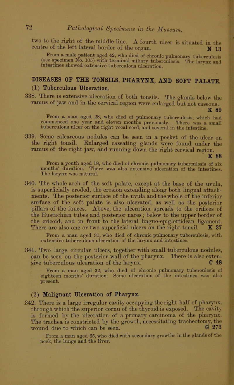 two to the right of the middle line. A fourth ulcer is situated in the centre of the left lateral border of the organ. N 13 Prom a male patient aged 42, who died of chronic pulmonary tuberculosis (see specimen No. 105) with terminal miliary tuberculosis. The larynx and intestines showed extensive tuberculous ulceration. DISEASES OF THE TONSILS, PHARYNX, AND SOFT PALATE. (1) Tuberculous Dlceration. 338. There is extensive ulceration of both tonsils. The glands below the ramus of jaw and in the cervical region were enlarged but not caseous. X 89 From a man aged 28, who died of pulmonary tuberculosis, which had commenced one year and eleven months previously. There was a small tuberculous ulcer on the right vocal cord, and several in the intestine. 339. Some calcareous nodules can be seen in a pocket of the ulcer on the right tonsil. Enlarged caseating glands were found under the ramus of the right jaw, and running down the right cervical region. E 88 Prom a youth aged 18, who died of chronic pulmonary tuberculosis of six months’ duration. There was also extensive ulceration of the intestines. The larynx was natural. 340. The whole arch of the soft palate, except at the base of the uvula, is superficially eroded, the erosion extending along both lingual attach- ments. The posterior surface of the uvula and the whole of the inferior surface of the soft palate is also ulcerated, as well as the posterior pillars of the fauces. Above, the ulceration spreads to the orifices of the Eustachian tubes and posterior nares; below to the upper border of the cricoid, and in front to the lateral Hnguo-epiglottidean ligament. There are also one or two superficial ulcers on the right tonsH. K 27 Prom a man aged 31, who died of chronic pulmonary tuberculosis, with extensive tuberculous ulceration of the larynx and intestines. 341. Two large circular ulcers, together with small tuberculous nodules, can be seen on the posterior wall of the pharynx. There is also exten- sive tuberculous ulceration of the larynx. C 48 Prom a man aged 32, who died of chronic pulmonary tuberculosis of eighteen months’ duration. Some ulceration of the intestines was also present. (2) Malignant Ulceration of Pharynx. 342. There is a large irregular cavity occupying the right half of pharynx, through which the superior cornu of the thyroid is exposed. The cavity is fonned by the ulceration of a primary carcinoma of the pharynx. The trachea is constricted by the growth, necessitating tracheotomy, the wound due to which can be seen. G 273 From a man aged 65, who died with secondary growths in the glands of the neck, the lungs and the liver.