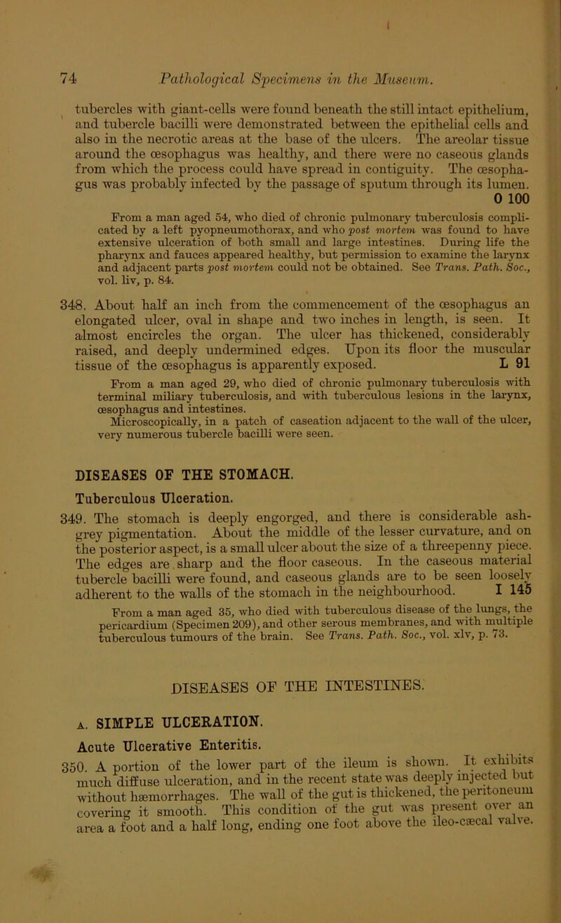 74 Pathological Specimens in the Museum. tubercles with giant-cells were found beneath the still intact epithelium, and tubercle bacilli were demonstrated between the epithelial cells and also in the necrotic areas at the base of the ulcers. The areolar tissue around the oesophagus was healthy, and there were no caseous glands from which the process could have spread in contiguity. The oesopha- gus was probably infected by the passage of sputum through its lumen. 0 100 From a man aged 54, who died of chronic pulmonary tuberculosis compli- cated by a left pyopneumothorax, and who post mortem was found to have extensive ulceration of both small and large intestines. During life the pharynx and fauces appeared healthy, but permission to examine the larynx and adjacent parts post mortem could not be obtained. See Trans. Path. Soc., vol. liv, p. 84. 348. About haK an inch from the commencement of the oesophagus an elongated ulcer, oval in shape and two inches in length, is seen. It almost encircles the organ. The ulcer has thickened, considerably raised, and deeply undermined edges. Upon its floor the muscnlar tissue of the oesophagus is apparently exposed. L 91 From a man aged 29, who died of chronic pulmonary tuberculosis with terminal miliary tuberculosis, and •with tuberculous lesions in the larynx, oesophagus and intestines. Microscopically, in a patch of caseation adjacent to the waU of the ulcer, very numerous tubercle bacilli were seen. DISEASES OF THE STOMACH. Tuberculous Ulceration. 349. The stomach is deeply engorged, and there is considerable ash- grey pigmentation. About the middle of the lesser curvature, and on the posterior aspect, is a small ulcer about the size of a threepenny piece. The edges are sharp and the floor caseous. In the caseous ma'terial tubercle bacilli were found, and caseous glands are to be seen loosely adherent to the walls of the stomach in the neighbo-ui-hood. I 145 From a tnn.ri aged 35, who died with tuberculous disease of the lungs, the pericardium (Specimen 209), and other serous membranes, and with nmltiple tuberculous tumours of the brain. See Trans. Path. Soc., vol. xlv, p. /3. DISEASES OF THE INTESTINES. A. SIMPLE ULCERATION. Acute Ulcerative Enteritis. 350. A portion of the lower part of the ileum is shovni. It exhibits much diffuse ulceration, and in the recent state was deeply injected but without haemorrhages. The wall of the gut is thickened, the peiitoneum covering it smooth. This condition of the gut was present over an area a foot and a half long, ending one foot above the ileo-caecal valve.