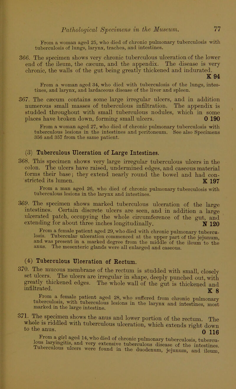 From a woman aged 25, who died of chronic pulmonary tuberculosis with tuberculosis of lixngs, larynx, trachea, and intestines. 366. The specimen shows very chronic tuberculous ulceration of the lower end of the ileum, the caecum, and the appendix. The disease is very chronic, the walls of the gut being greatly thickened and indurated. K 94 From a woman aged 34, who died with tuberculosis of the lungs, intes- tines, and larynx, and lardaceous disease of the liver and spleen. 367. The caecum contains some large irregxdar ulcers, and in addition numerous small masses of tuberculous infiltration. The appendix is studded throughout with small tuberculous nodules, which in some places have broken down, forming small ulcers. 0 190 From a woman aged 27, who died of chronic pulmonary tuberculosis with tuberculous lesions in the intestines and peritoneum. See also Specimens 356 and 357 from the same patient. (3) Tuberculous Ulceration of Large Intestines. 368. This specimen shows very large iiTegular tuberculous ulcers in the colon. The ulcers have raised, undermined edges, and caseous material fonns their base; they extend nearly round the bowel and had con- stricted its lumen. K 197 From a man aged 26, who died of chronic puhnonary tuberculosis with tuberculous lesions in the larynx and intestines. 369. The specimen shows marked tuberculous ulceration of the large intestines. Certain discrete idcers are seen, and in addition a large ulcerated patch, occupying the whole circumference of the gut, and extending for about three inches longitudinally. N 120 From a female patient aged 29, who died with chronic pulmonary tubercu- losis. Tubercular ulceration commenced at the upper part of the jejunum, and was present in a marked degree from the middle of the ileum to the anus. The mesenteric glands were all enlarged and caseous. (4) Tuberculous Ulceration of Rectum. 370. The mucous membrane of the rectum is studded with small, closely set ulcers. The ulcers are irregular in shape, deeply punched out, with greatly thickened edges. The whole waU of the gut is thickened and infiltrated. v- q From a female patient aged 28, who siifEered from chi-onic pulmonary tuberculosis, with tuberculous lesions in the larynx and intestines, most marked m the large intestine. , 371. The specimen shows the anus and lower portion of the rectum. The whole IS riddled with tuberculous ulceration, which extends right down to the anus. ° nun Imfc -J- ^ pulmonary tuberculosis, tubercu- extensive tuberculous disease of the intestines. Tuberculous ulcers were found in the duodenum, jejunum, and Ueum,