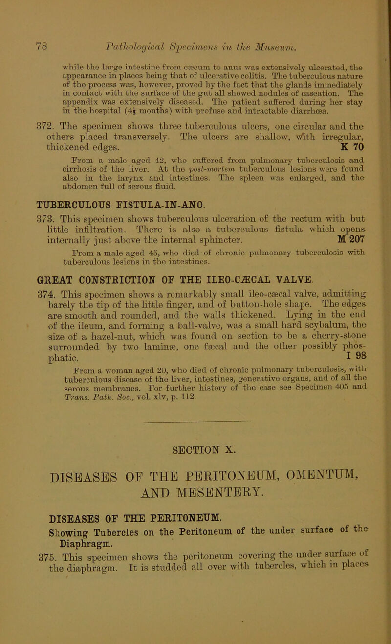 while the large intestine from caecum to anus was extensively ulcerated, the appearance in places being that of ulcerative colitis. The tuberculous nature of the process was, however, proved by the fact that the glands immediately in contact with the surface of the gut all showed nodules of caseation. The appendix was extensively diseased. The patient suffered during her stay in the hospital (4i months) with profuse and intractable diarrhoea. 372. The specimen shows thi’ee tuberculous ulcers, one circular and the others placed transversely. The idcers are shallow, witli irregular, thickened edges. K 70 From a male aged 42, who suffered from pulmonary tuberculosis and cirrhosis of the liver. At the post-mortem tuberculous lesions were found also in the larynx and intestines. The spleen was enlarged, and the abdomen full of serous fluid. TUBERCULOUS EISTULA-IN-ANO. 373. This specimen shows tuberculous ulceration of the rectum with but little infiltration. There is also a tuberculous fistula which oj>ens internally just above the internal sphincter. M 207 From a male aged 45, who died of chronic pulmonary tuberculosis with tuberculous lesions in the intestines. GREAT CONSTRICTION OF THE ILEO-C^CAL VALVE. 374. This specimen shows a remarkably small ileo-csecal valve, admitting barely the tip of the little finger, and of button-hole shape. The edges are smooth and rounded, and the walls thickened. Lying in the end of the ileum, and forming a ball-valve, was a small hard scybalum, the size of a hazel-nut, which was found on section to be a cherry-stone surrounded by two lamime, one fsecal and the other possibly phos- phatic. I 9^ From a woman aged 20, who died of clironic pulmonary tuberculosis, with tuberculous disease of the liver, intestines, generative organs, and of aU the serous membranes. For further history of the case see Specimen 405 and Trans. Path. Soc., vol. xlv, p. 112. SECTION X. DISEASES OF THE PERITONEUM, OMENTUM, AND MESENTERY. DISEASES OF THE PERITONEUM. Showing Tubercles on the Peritoneum of the under surface of the Diaphragm. 375. This specimen shows the peritoneum covering the under surfa^ of the diaphragm. It is studded all over with tubercles, Avhich in places