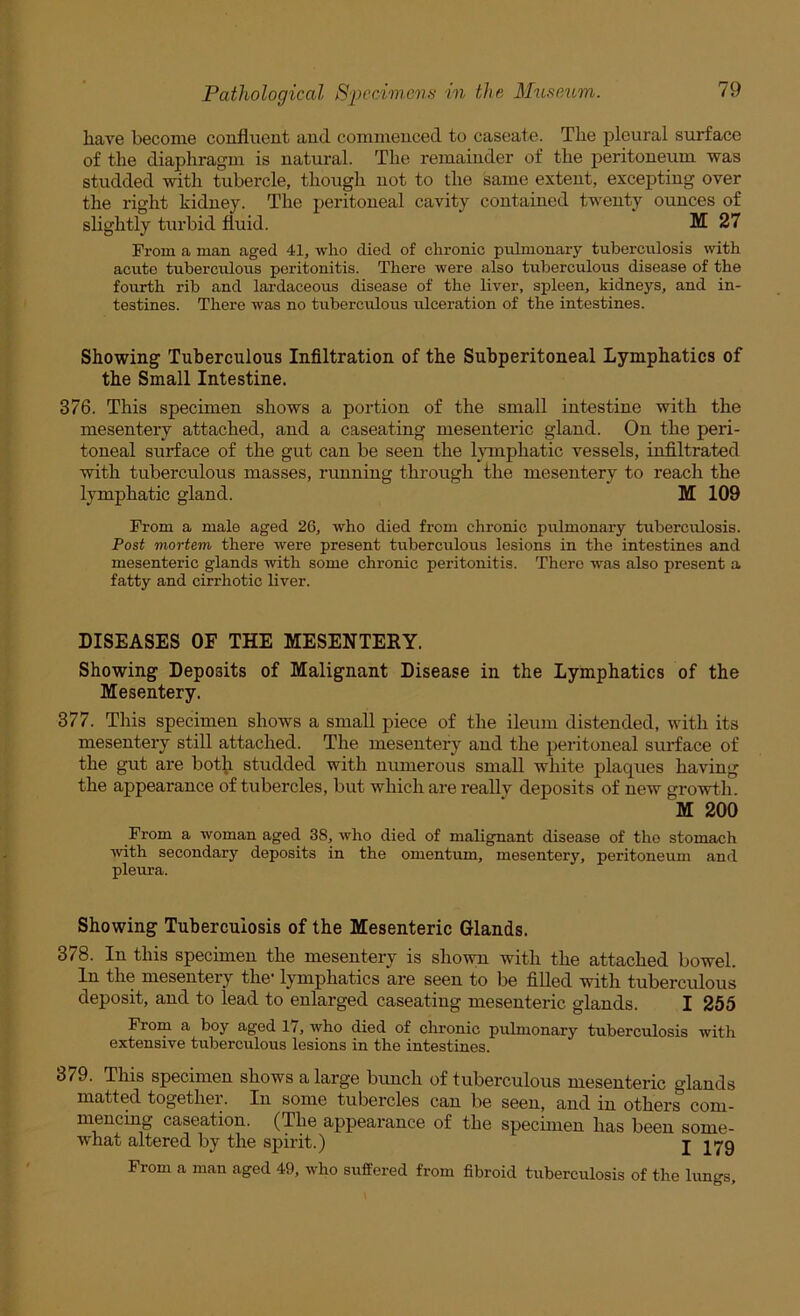 have become confluent and commenced to caseate. The pleural surface of the diaphragm is natural. The remainder of the peritoneum was studded with tubercle, though not to the same extent, excepting over the right kidney. The peritoneal cavity contained twenty ounces of slightly turbid fluid. M! 27 From a man aged 41, who died of chronic pulmonary tuberculosis with acute tuberculous peritonitis. There were also tuberculous disease of the fourth rib and lardaceous disease of the liver, spleen, kidneys, and in- testines. There was no tuberculous ulceration of the intestines. Showing Tuberculous Infiltration of the Subperitoneal Lymphatics of the Small Intestine. 376. This specimen shows a portion of the small intestine with the mesentery attached, and a caseating mesenteric gland. On the peri- toneal surface of the gut can be seen the honphatic vessels, infiltrated with tuberculous masses, running through the mesentery to reach the lymphatic gland. M 109 From a male aged 26, who died from chronic pulmonary tuberculosis. Post mortem there were present tuberculous lesions in the intestines and mesenteric glands mth some chronic peritonitis. There was also present a fatty and cirrhotic liver. DISEASES OF THE MESENTERY. Showing Deposits of Malignant Disease in the Lymphatics of the Mesentery. 377. This specimen shows a small piece of the ileum distended, with its mesenteiy still attached. The mesentery and the peritoneal surface of the gut are bot^i studded with numerous small white plaques having the appearance of tubercles, but which are really deposits of new growth. M 200 From a woman aged 38, who died of malignant disease of tho stomach ■with secondary deposits in the omentum, mesentery, peritoneum and pleura. Showing Tuberculosis of the Mesenteric Glands. 378. In this specimen the mesentery is shown with the attached bowel. In the mesentery the* lymphatics are seen to be filled -with tuberculous deposit, and to lead to enlarged caseating mesenteric glands. I 255 From a boy aged 17, -who died of chronic pulmonary tuberculosis with extensive tuberculous lesions in the intestines. 379. This specimen shows a large bunch of tuberculous mesenteric glands matted together. In some tubercles can be seen, and in others com- mencing caseation. (The appearance of the specimen has been some- what altered by the spirit.) I 179 From a man aged 49, who suffered from fibroid tuberculosis of the lungs.