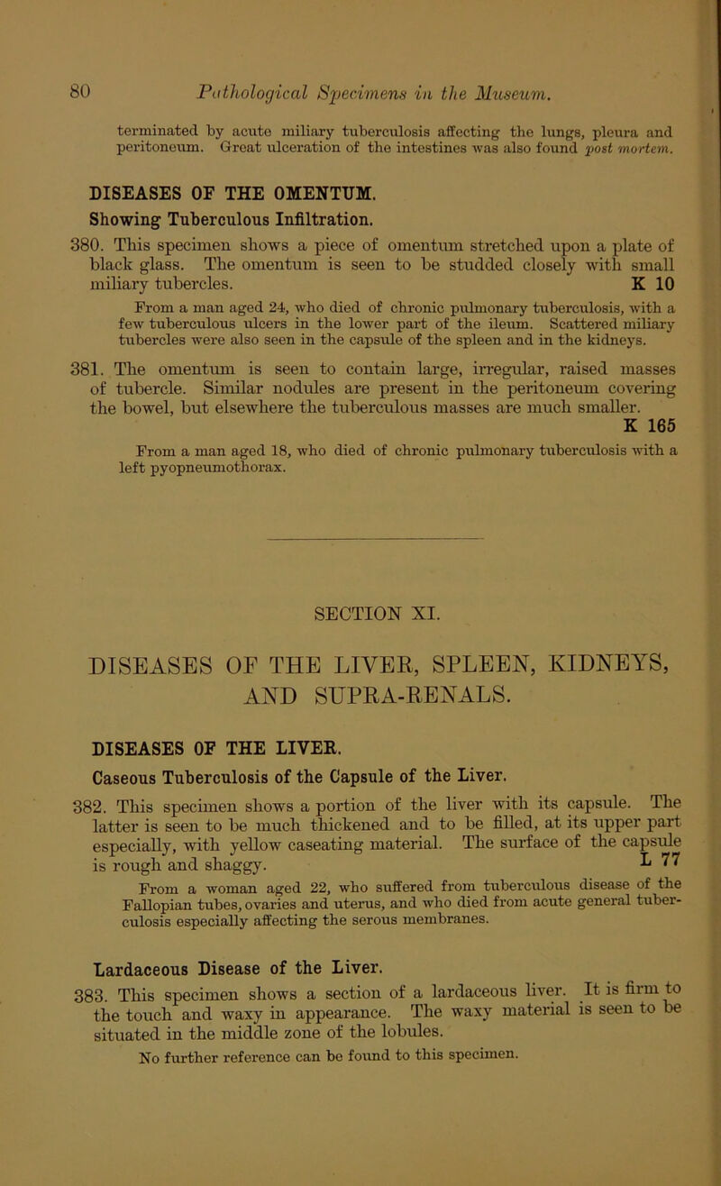 terminated by acute miliary tuberculosis affecting the lungs, pleura and peritoneum. Great ulceration of the intestines was also found post mortem. DISEASES OF THE OMENTUM. Showing Tuberculous Infiltration. 380. This specimen, shows a piece of omentum stretched upon a plate of black glass. The omentum is seen to be studded closely with small miliary tubercles. K 10 Prom a man aged 24, who died of chronic pulmonary tuberculosis, with a few tuberculous ulcers in the lower part of the ileum. Scattered miliary tubercles were also seen in the capsule of the spleen and in the kidneys. 381. The omentmn is seen to contain large, irregidar, raised masses of tubercle. Similar nodules are present in the peritoneum covering the bowel, but elsewhere the tuberculous masses are much smaller. K 165 From a man aged 18, who died of chronic pulmonary tuberculosis with a left pyopneumothorax. SECTION XI. DISEASES OF THE LIVER, SPLEEN, KIDNEYS, AND SUPRA-RENALS. DISEASES OF THE LIVER. Caseous Tuberculosis of the Capsule of the Liver. 382. This specimen shows a portion of the liver with its capsule. The latter is seen to be much thickened and to be filled, at its upper part especially, with yellow caseating material. The surface of the capsule is rough and shaggy. L 77 Prom a woman aged 22, who suffered from tubercidous disease of the Fallopian tubes, ovaries and uterus, and who died from acute general tuber- culosis especially affecting the serous membranes. Lardaceous Disease of the Liver. 383. This specimen shows a section of a lardaceous liver. It is firm to the touch and waxy in appearance. The waxy material is seen to be situated in the middle zone of the lobules. No further reference can be found to this specimen.
