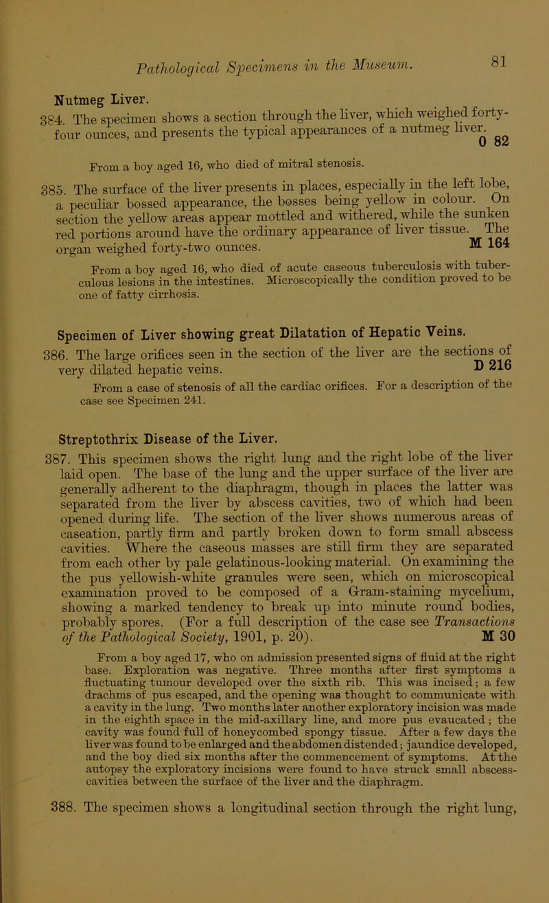 Nutmeg Liver. 384. The specimen shows a section through the liver, which weighed forty- four ounces, and presents the typical appearances of a nutmeg live^ From a boy aged 16, who died of mitral stenosis. 385. The surface of the liver presents in places, especially in the left lobe, a pecidiar bossed appearance, the bosses being yellow in colour. On section the yellow areas appear mottled and withered, while the sunken red portions around have the ordinary appearance of liver tissue. The organ weighed forty-two ounces. ^ 164 From a boy aged 16, who died of acute caseous tuberculosis with tuber- culous lesions in the intestines. Microscopically the condition proved to be one of fatty cirrhosis. Specimen of Liver showing great Dilatation of Hepatic Veins. 386. The large orifices seen in the section of the liver are the sections of very dilated hepatic veins. ® 216 From a case of stenosis of all the cardiac orifices. For a description of the case see Specimen 241. Streptothrix Disease of the Liver. 387. This specimen shows the right lung and the right lobe of the liver laid open. The base of the lung and the upper surface of the liver are generally adherent to the diaphragm, though in places the latter was separated from the liver by abscess cavities, two of which had been opened dming life. The section of the fiver shows numerous areas of caseation, partly tii-m and partly broken down to form small abscess cavities. Where the caseous masses are still firm they are separated from each other by pale gelatinous-looking material. On examining the the pus yellowish-white granules were seen, which on microscopical examination proved to be composed of a G-ram-staining mycelium, showing a marked tendency to break up into minute rotmd bodies, probably spores. (For a full description of the case see Transactions of the Pathological Society, 1901, p. 20). M 30 From a boy aged 17, wbo on admission presented signs of fiuid at the right base. Exploration was negative. Three months after first symptoms a fluctuating tmnour developed over the sixth rib. This was incised; a few drachms of pus escaped, and the opening was thought to communicate with a cavity in the lung. Two months later another exploratory incision was made in the eighth space in the mid-axillary line, and more pus evaucated; the cavity was found full of honeycombed spongy tissue. After a few days the liver was found to be enlarged and the abdomen distended; jaundice developed, and the boy died six months after the commencement of symptoms. At the autopsy the exploratory incisions were found to have struck small abscess- cavities between the surface of the liver and the diaphragm. 388. The specimen shows a longitudinal section through the right lung,