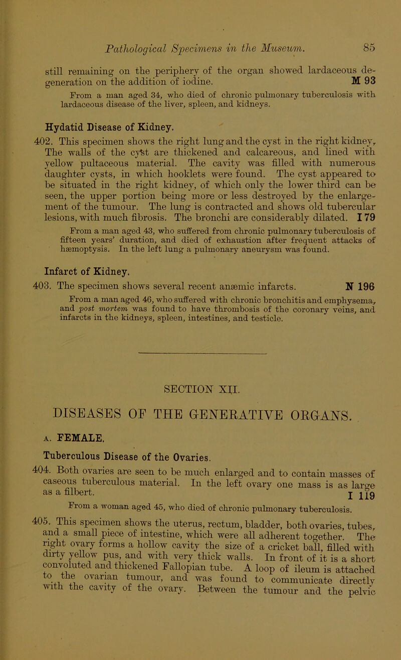 still remaining on the periphery of the organ showed lardaceous de- generation on the addition of iodine. M 93 From a man aged 34, who died of chronic pulmonary tuberculosis with lardaceous disease of the liver, spleen, and kidneys. Hydatid Disease of Kidney. 402. This specimen shows the right lung and the cyst in the right kidney. The walls of the cyfet are thickened and calcareous, and lined with yellow pultaceous material. The cavity was filled with numerous daughter cysts, in which booklets were found. The cyst appeared tO’ be situated in the right kidney, of which only the lower third can be seen, the upper portion being more or less destroyed by the enlarge- ment of the tumour. The lung is contracted and shows old tubercular lesions, with much fibrosis. The bronchi are considerably dilated. 179 From a man aged 43, who suffered from chronic pulmonary tuberculosis of fifteen years’ duration, and died of exhaustion after frequent attacks of haemoptysis. In the left lung a pulmonary aneurysm was found. Infarct of Kidney. 403. The specimen shows several recent anaemic infarcts. N 196 From a man aged 46, who suffered with chronic bronchitis and emphysema, and 'post mortem was found to have thrombosis of the coronary veins, and infarcts in the kidneys, spleen, intestines, and testicle. SECTION XII. DISEASES OF THE GENERATIVE ORGANS. A. FEMALE. Tuberculous Disease of the Ovaries. 404. Both ovaries are seen to be much enlarged and to contain masses of caseous tuberculous material. In the left ovary one mass is as laro'e as a filbert. I 119 From a woman aged 45, who died of chronic pulmonary tuberculosis. 405. Tills specimen shows the uterus, rectum, bladder, both ovaries, tubes, and a small piece of intestine, which were all adherent together. The ri^t ovary forms a hollow cavity the size of a cricket ball, fiUed with dirty yeUow pus and with very thick walls. In front of it is a short convoluted and thickened Fallopian tube. A loop of ileum is attached ovarian tumour, and was found to communicate directly with the cavity of the ovary. Between the tumour and the pelvic