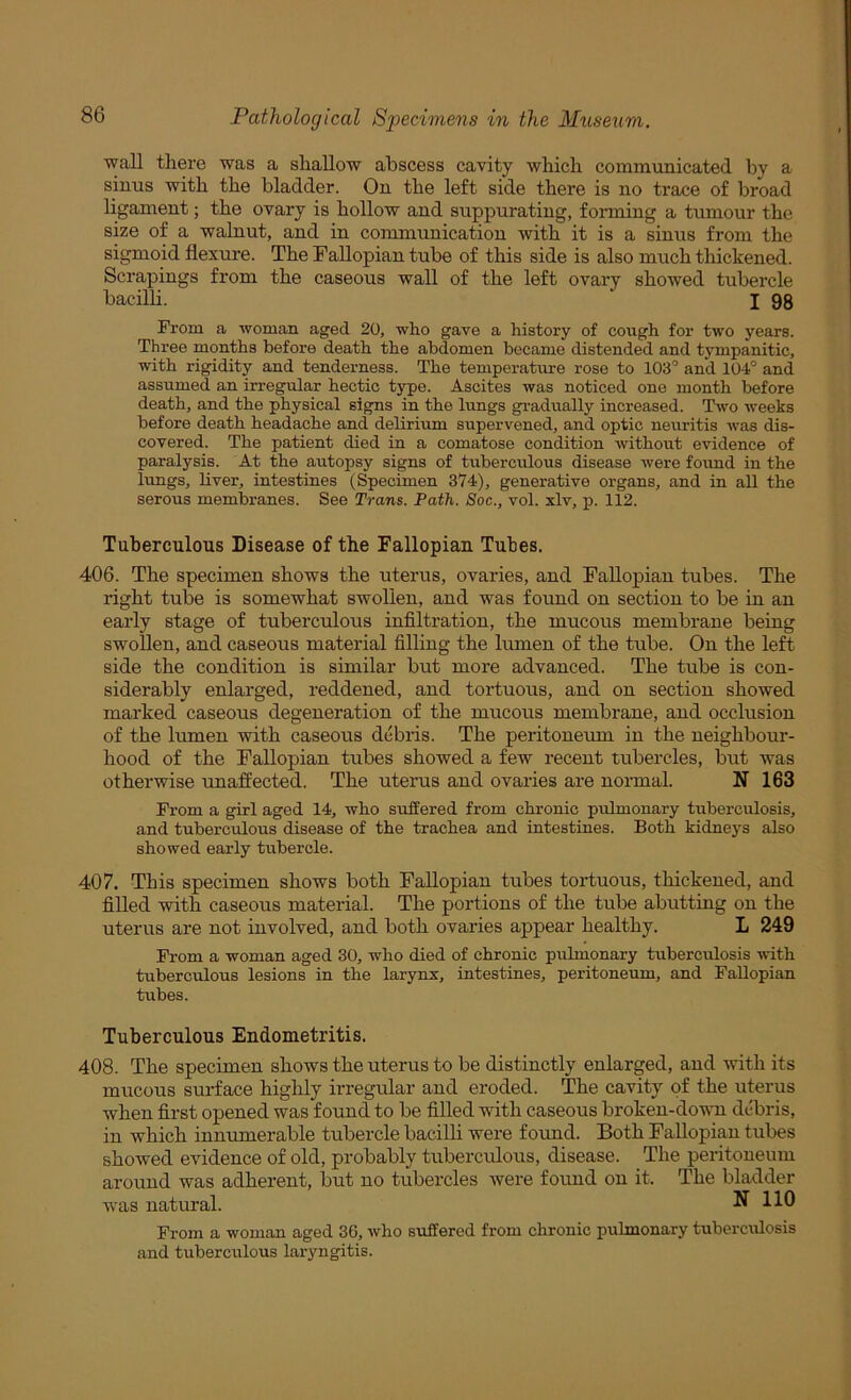 wall there was a shallow abscess cavity which communicated by a sinus with the bladder. On the left side there is no trace of broad ligament; the ovary is hollow and suppurating, forming a tumour the size of a walnut, and in communication with it is a sinus from the sigmoid flexure. The Fallopian tube of this side is also much thickened. Scrapings from the caseous wall of the left ovary showed tubercle bacilli. I 98 From a woman aged 20, who gave a history of cough for two years. Three months before death the abdomen became distended and tympanitic, with rigidity and tenderness. The temperature rose to 103’ and 104° and assumed an irregular hectic type. Ascites was noticed one month before death, and the physical signs in the lungs gradually increased. Two weeks before death headache and delirium supervened, and optic neuritis was dis- covered. The patient died in a comatose condition without evidence of paralysis. At the autopsy signs of tuberculous disease were found in the lungs, liver, intestines (Specimen 374), generative organs, and in all the serous membranes. See Trans. Path. Soc., vol. xlv, x>. 112. Tuberculous Disease of the Fallopian Tubes. 406. The specimen shows the uterus, ovaries, and Fallopian tubes. The right tube is somewhat swollen, and was found on section to be in an early stage of tuberculous infiltration, the mucous membrane being swollen, and caseous material filling the lumen of the tube. On the left side the condition is similar but more advanced. The tube is con- siderably enlarged, reddened, and tortuous, and on section showed marked caseous degeneration of the mucous membrane, and occlusion of the lumen with caseous debris. The peritoneum in the neighbour- hood of the Fallopian tubes showed a few recent tubercles, but was otherwise unaffected. The uterus and ovaries are normal. N 163 From a girl aged 14, who suffered from chronic pirlmonary tirberculosis, and tuberculous disease of the trachea and intestines. Both kidneys also showed early tubercle. 407. This specimen shows both Fallopian tubes tortuous, thickened, and filled with caseous material. The portions of the tube abutting on the uterus are not involved, and both ovaries appear healthy. L 249 From a woman aged 30, who died of chronic pulmonary tuberculosis with tuberculous lesions in the larynx, intestines, peritoneum, and Fallopian tubes. Tuberculous Endometritis. 408. The specimen shows the uterus to be distinctly enlarged, and with its mucous surface highly irregular and eroded. The cavity of the uterus when first opened was found to be filled with caseous broken-down debris, in which innumerable tubercle bacilli were found. Both Fallopian tubes showed evidence of old, probably tuberculous, disease. The peritoneum around was adherent, but no tubercles Avere found on it. The bladder was natural. N 110 From a woman aged 36, who suffered from chronic pulmonary tuberculosis and tubercrrlous laryngitis.