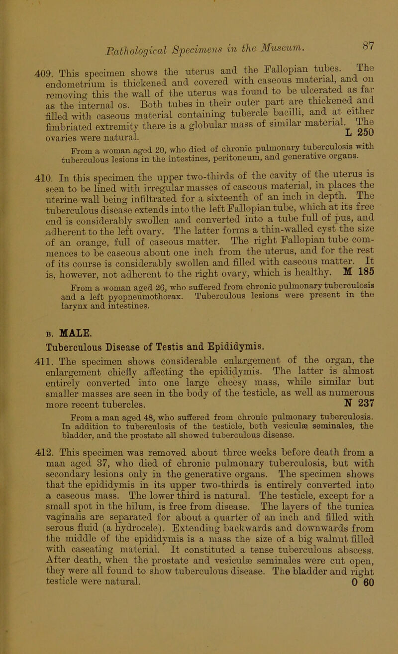 409 This specimen shows the uterus and the Fallopian tubes. The endometrium is thickened and covered with caseous material and on removing this the wall of the uterus was found to be ulcerated as tai as the internal os. Both tubes in their outer part are thickened and filled with caseous material containing tubercle bacilb, and at ei^er fimbriated extremity there is a globular mass of similar material, ihe ovaries were natural. From a woman aged 20^ who died of chronic pulmonary tuberculosis with tuberculous lesions in the intestines, peritoneum, and generative organs. 410. In this specimen the upper two-tliirds of the cavity of the uterus is seen to be lined with irregular masses of caseous material, in places the uterine wall being infiltrated for a sixteenth of an inch in depth. The tuberculous disease extends into the left Fallopian tube, wliich at its free end is considerably swollen and converted into a tube full of pus, and adherent to the left ovary. The latter forms a thin-walled cyst the size of an orange, full of caseous matter. The right Fallopian tube com- mences to be caseous about one inch from the uterus, and for the rest of its course is considerably swollen and filled with caseous matter. It is, however, not adherent to the right ovary, which is healthy. M 185 From a woman aged 26, who suffered from chronic pulmonary tuberculosis and a left pyopneumothorax. Tuberculous lesions were present in the larynx and intestines. B. MALE. Tuberculous Disease of Testis and Epididymis. 411. The specimen shows considerable enlargement of the organ, the enlargement chiefly affecting the epididymis. The latter is almost entii’ely converted into one large cheesy mass, while similar but smaller masses are seen in the body of the testicle, as well as numerous more recent tubercles. N 237 From a man aged 48, who suffered from chronic pulmonary tuberculosis. In addition to tuberculosis of the testicle, both vesiculse seminales, the bladder, and the prostate all showed tuberculous disease. 412. This specimen was removed about three weeks before death from a man aged 37, who died of chronic pulmonary tuberculosis, but with secondary lesions only in the generative organs. The specimen shows that the epididymis in its upper two-thirds is entirely converted into a caseous mass. The lower thud is natural. The testicle, except for a small spot in the hilum, is free from disease. The layers of the tunica vaginalis are separated for about a quarter of an inch and filled with serous fluid (a hydi-ocele). Extending backwards and downwards from the middle of the epididymis is a mass the size of a big walnut filled with caseating material. It constituted a tense tuberculous abscess. After death, when the prostate and vesiculse seminales were cut open, they were all found to show tuberculous disease. The bladder and right testicle were natural. 0 60