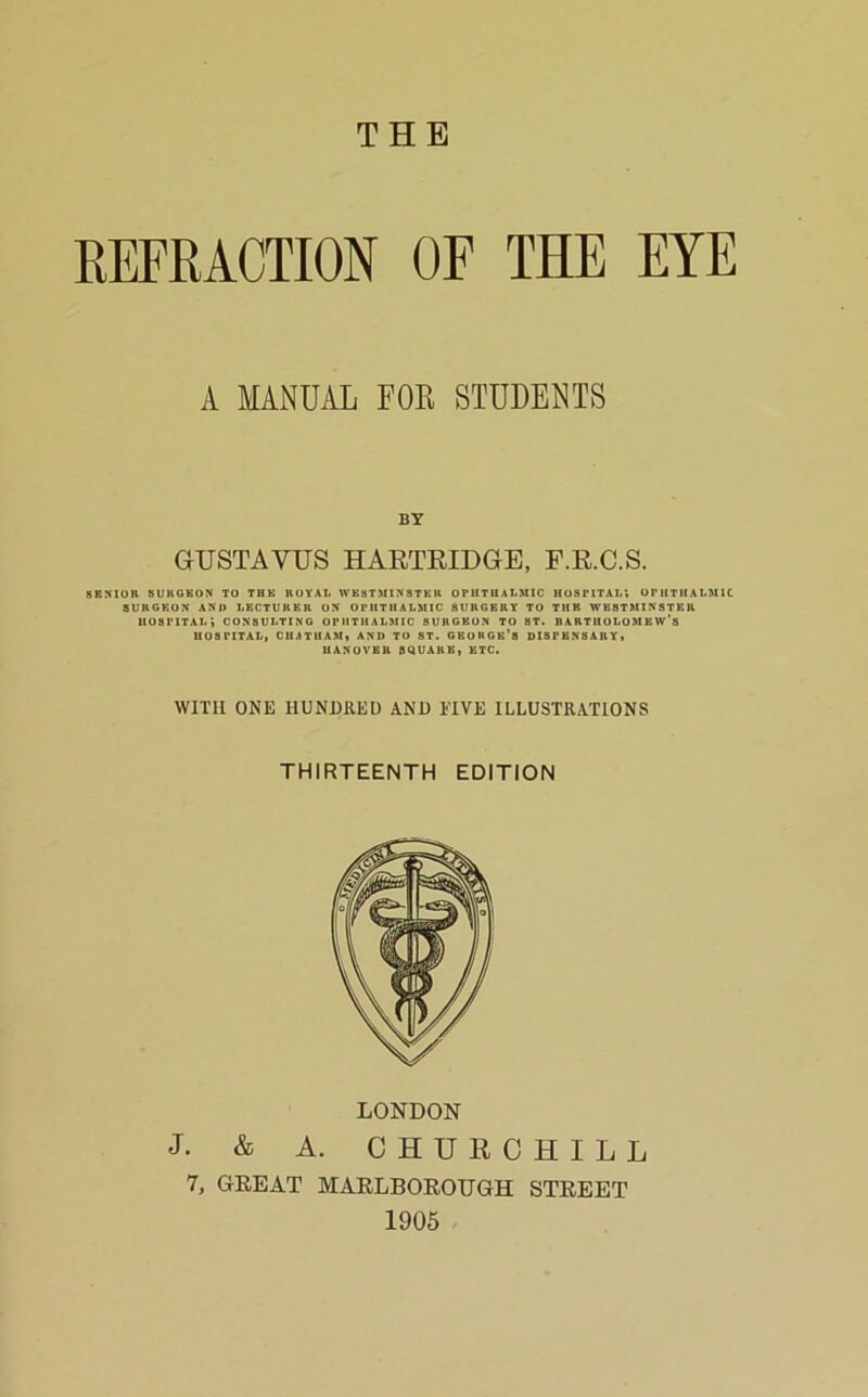 THE REFRACTION OF THE EYE A MANUAL FOR STUDENTS BY GUSTAVUS HAKTRIDGB, F.K.C.S. SENIOR SURGEON TO TUE ROYAL WESTMINSTER OPUTUALMIC HOSPITAL; UPUTUALMIC SURGEON AND LECTURER ON OPHTHALMIC SURGERY TO THE WBSTBllNSTER hospital; CONSULTING OPHTHALMIC SURGEON TO ST. RARTIlOLOMEW's HOSPITAL, CHATHAM, AND TO ST. GKORGe's DISPENSARY, HANOVER SQUARE, ETC. WITH ONE HUNDRED AND FIVE ILLUSTRATIONS THIRTEENTH EDITION LONDON J. & A. CHURCHILL 7, GEEAT MARLBOEOUGH STREET 1905