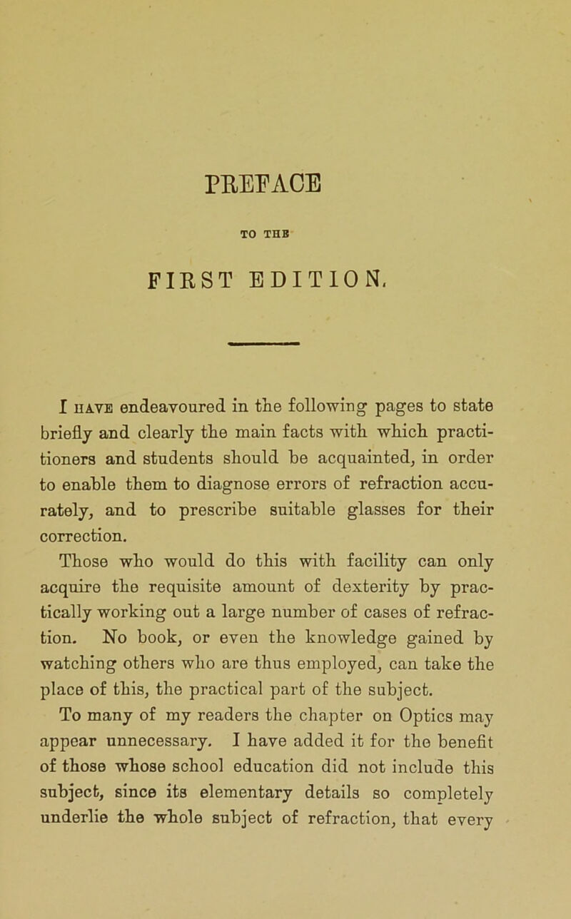 PE.EI'AOE TO THB FIEST EDITION. I HAVE endeavoured in tlie following pages to state briefly and clearly tlie main facts with which, practi- tioners and students should he acquainted, in order to enable them to diagnose errors of refraction accu- rately, and to prescribe suitable glasses for their correction. Those who would do this with facility can only acquire the requisite amount of dexterity by prac- tically working out a large number of cases of refrac- tion. No book, or even the knowledge gained by watching others who are thus employed, can take the place of this, the practical part of the subject. To many of my readers the chapter on Optics may appear unnecessary. I have added it for the benefit of those whose school education did not include this subject, since its elementary details so completely underlie the whole subject of refraction, that every