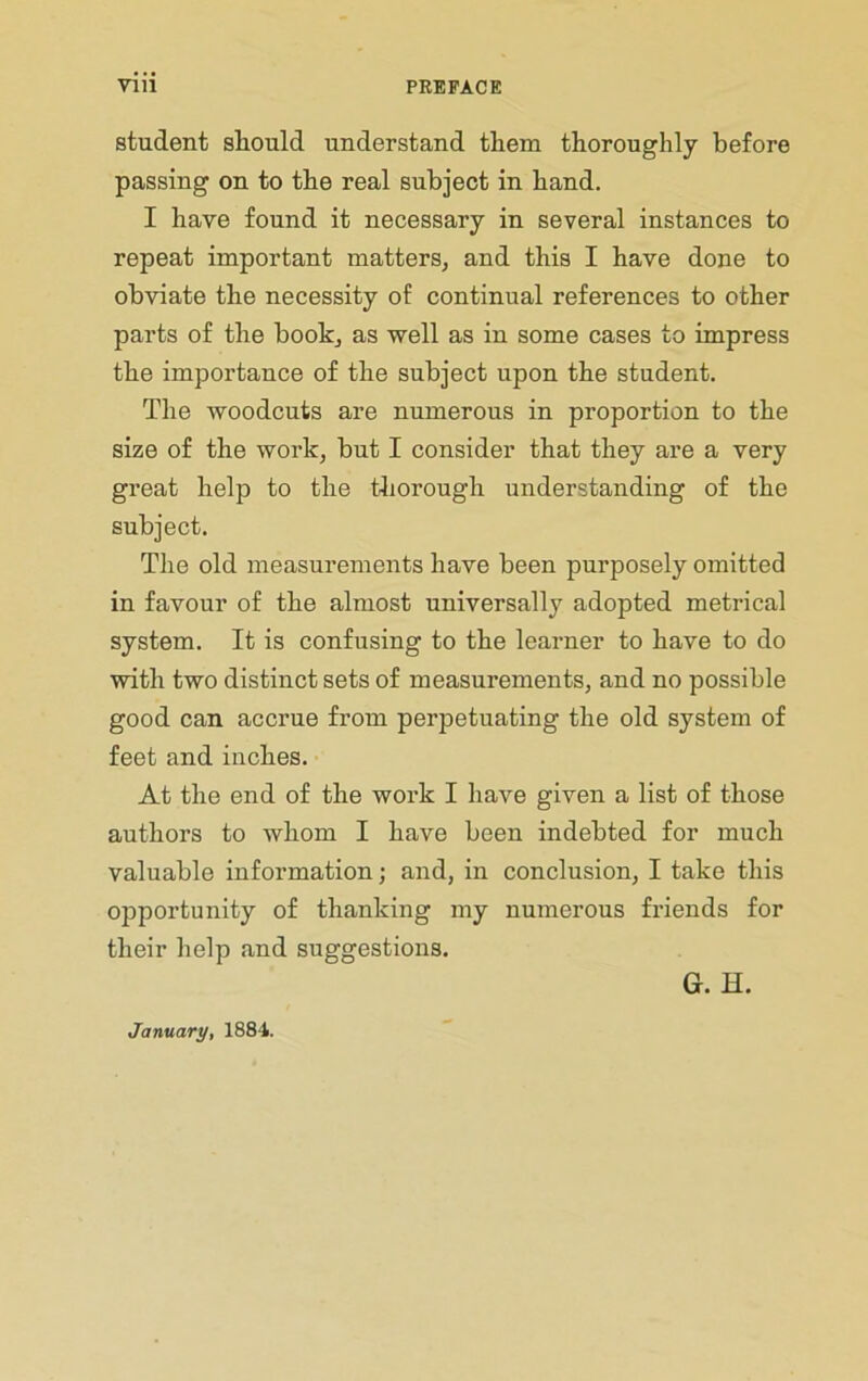 student should understand them thoroughly before passing on to the real subject in hand. I have found it necessary in several instances to repeat important matters, and this I have done to obviate the necessity of continual references to other parts of the book, as well as in some cases to impress the importance of the subject upon the student. The woodcuts are numerous in proportion to the size of the work, but I consider that they are a very great help to the thorough understanding of the subject. The old measurements have been purposely omitted in favour of the almost universally adopted metrical system. It is confusing to the learner to have to do with two distinct sets of measurements, and no possible good can accrue from perpetuating the old system of feet and inches. At the end of the work I have given a list of those authors to whom I have been indebted for much valuable information; and, in conclusion, I take this opportunity of thanking my numerous friends for their help and suggestions. G. H. January, 1884.