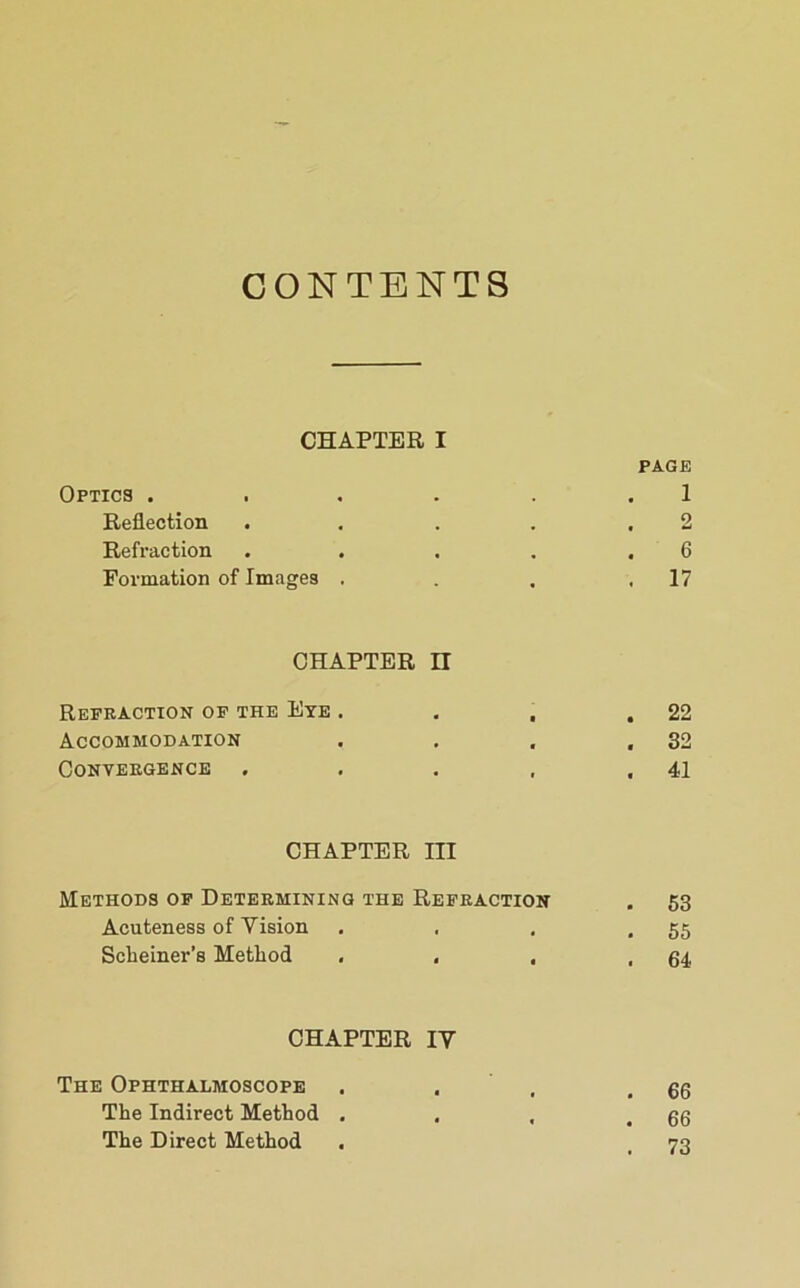 CONTENTS CHAPTER I PAGE Optics . . . . . . 1 Reflection . . . . ,2 Refraction . . . . .6 Formation of Imagea . . . .17 CHAPTER n Refraction of the Eye . , . .22 Accommodation . . , ,32 Convergence , . . , .41 CHAPTER III Methods of Determining the Refraction . 53 Acuteness of Vision , , , .55 Schemer’s Method . , . .64 CHAPTER IV The Ophthalmoscope . . , .66 The Indirect Method . . , .66 The Direct Method . _ 73