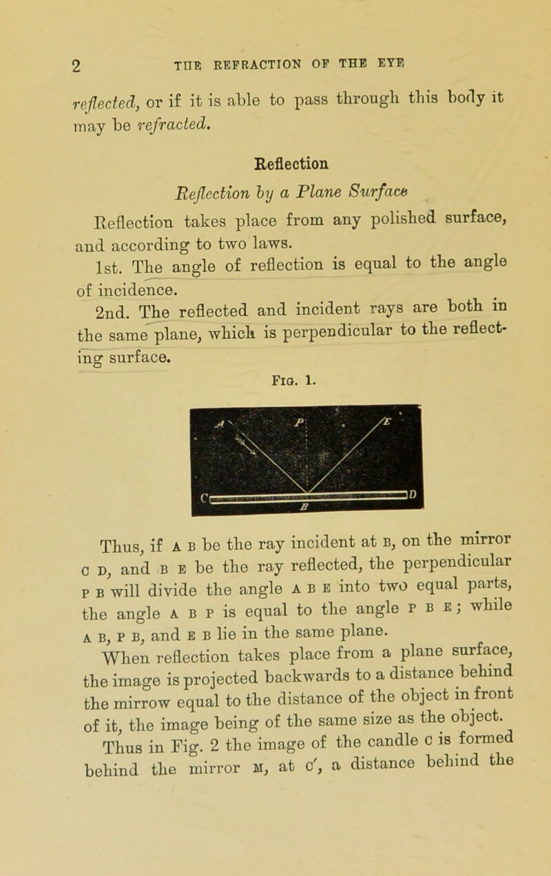 reflected, or if it is able to pass tbrougli this body it may be refracted. Reflection Reflection hy a Plane Surface Reflection takes place from any polished surface, and according to two laws. 1st. The angle of reflection is equal to the angle of incidence. 2nd. The reflected and incident rays are both in the same^lane, which is perpendicular to the reflect- ing surface. Fiq. 1. Thus, if A B be the ray incident at B, on the mirror c D, and B E be the ray reflected, the perpendicular p B will divide the angle A b e into two equal parts, the angle a B p is equal to the angle p b e; while A b, P B, and E b lie in the same plane. When reflection takes place from a plane surface, the image is projected backwards to a distance behind the mirrow equal to the distance of the object in front of it, the image being of the same size as the object. Thus in Fig. 2 the image of the candle c is formed behind the mirror M, at o', a distance behind the