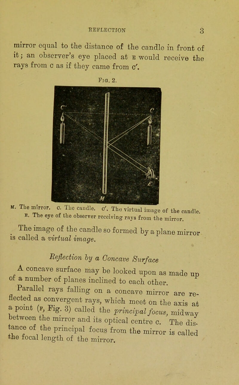 mirror equal to tlie distance of the candle in front of it; an observer’s eye placed at e would receive the rays from c as if they came from Fia. 2, »r. The mirror, o. Tho caudle, o'. Thu virtual image of the candle E. The eye of the observer receiving rays from the mirror. ^ The image of the candle so formed by a plane mirroi IS called a virtual image. Reflection by a Concave Surface A concave surface may be looked upon as made up ot a number of planes inclined to each other. Parallel rays falling on a concave mirror are re- flected as convergent rays, which meet on the axis at a point (P Pig. 3) called the principal focus, midway between the mirror and its optical centre c. The dis tance of the principal focus from the mirror is called he tocal length of the mirror.