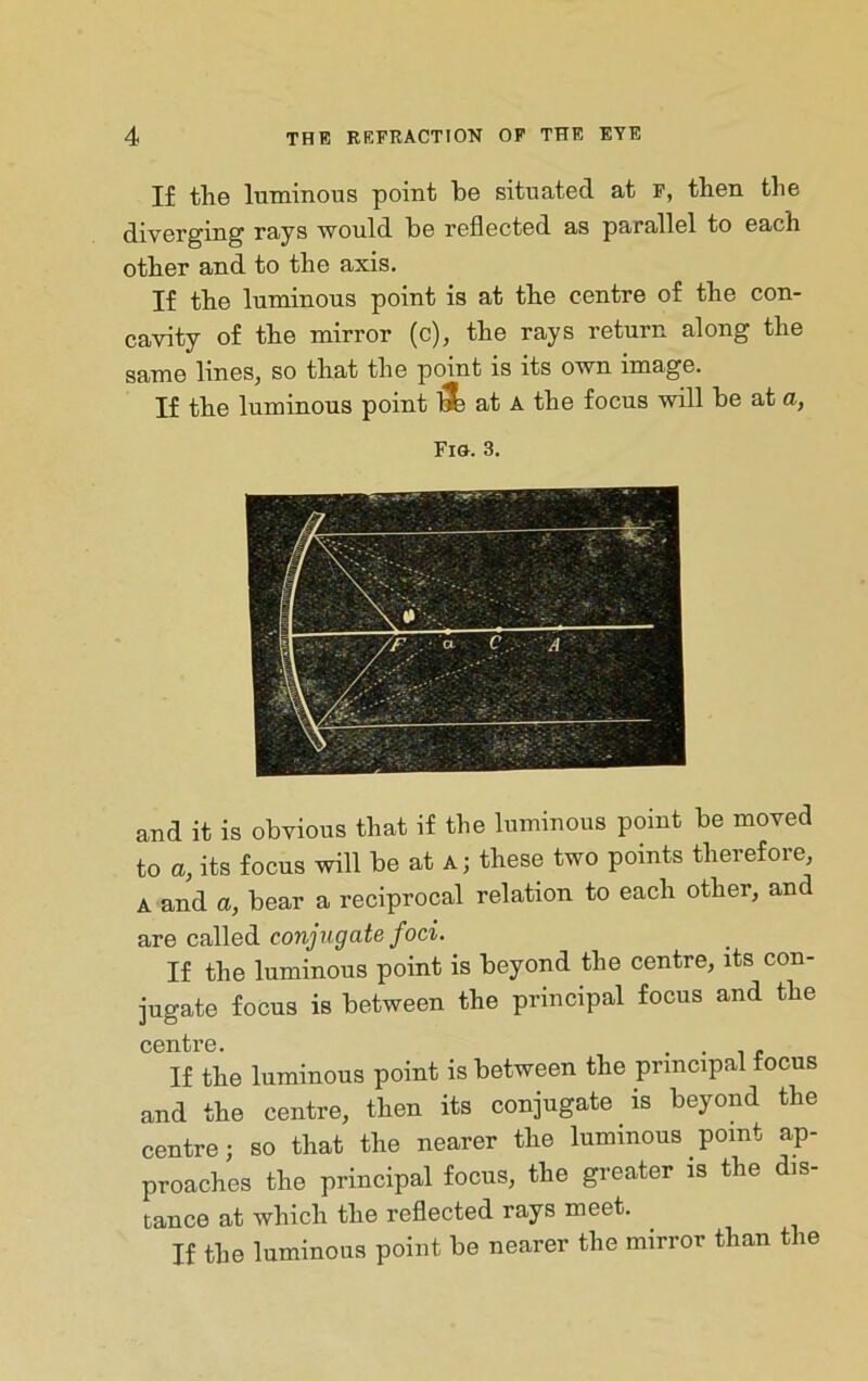 If the Intninons point be situated at p, then the diverging rays would be reflected as parallel to each other and to the axis. If the luminous point is at the centre of the con- cavity of the mirror (c), the rays return along the same lines, so that the point is its own image. If the luminous point at A the focus Ysdll be at a, Fig. 3. and it is obvious that if the luminous point be moved to a, its focus will be at a; these two points therefore, A and a, bear a reciprocal relation to each other, and c^Wedi conjugate foci. If the luminous point is beyond the centre, its con- jugate focus is between the principal focus and the centre. . • i c If the luminous point is between the principal focus and the centre, then its conjugate is beyond the centre; so that the nearer the luminous point ap- proaches the principal focus, the greater is the dis- tance at which the reflected rays meet. If the luminous point be nearer the mirror than the