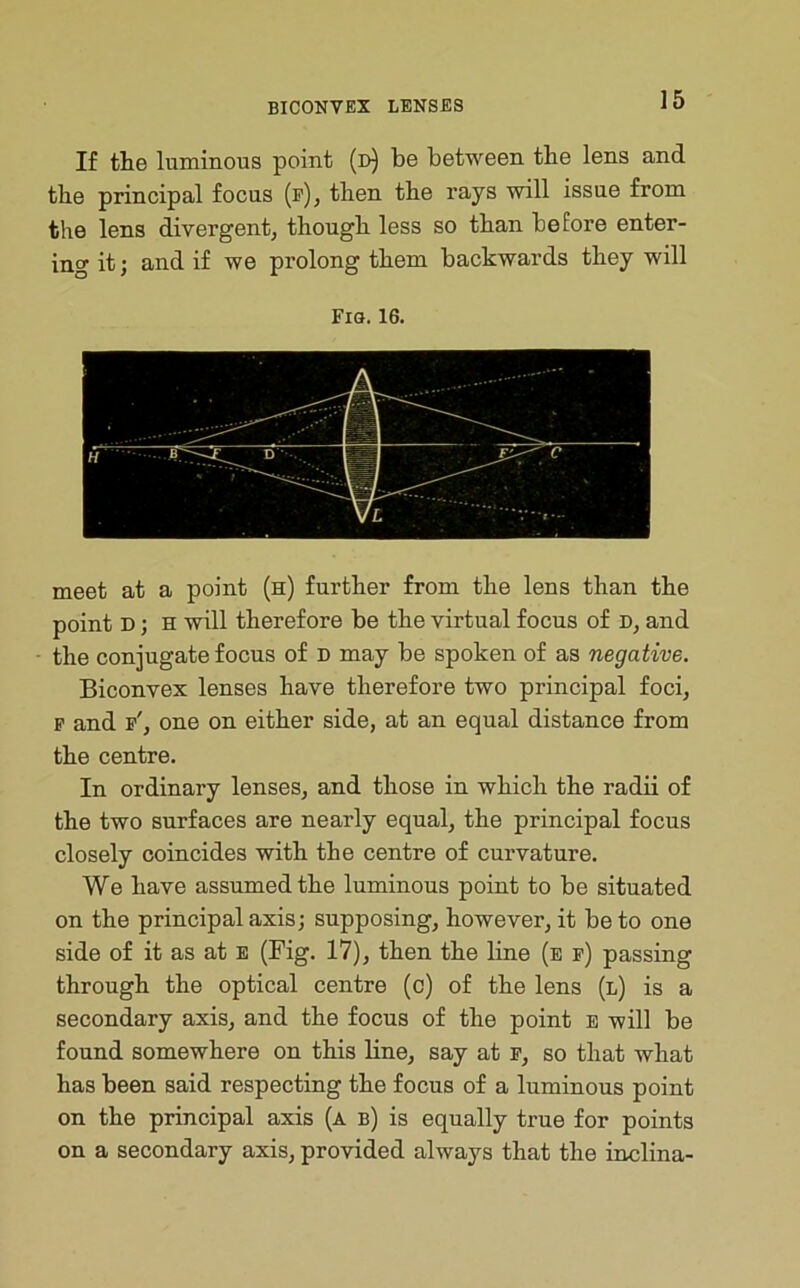 If the luminous point (d) be between the lens and the principal focus (f), then the rays will issue from the lens divergent, though less so than before enter- ing it; and if we prolong them backwards they will Fm. 16. meet at a point (h) further from the lens than the point D; H will therefore be the virtual focus of D, and the conjugate focus of n may be spoken of as negative. Biconvex lenses have therefore two principal foci, p and p', one on either side, at an equal distance from the centre. In ordinary lenses, and those in which the radii of the two surfaces are nearly equal, the principal focus closely coincides with the centre of curvature. We have assumed the luminous point to be situated on the principal axis; supposing, however, it be to one side of it as at e (Fig. 17), then the line (e f) passing through the optical centre (c) of the lens (l) is a secondary axis, and the focus of the point e will be found somewhere on this line, say at p, so that what has been said respecting the focus of a luminous point on the principal axis (a b) is equally true for points on a secondary axis, provided always that the inclina-